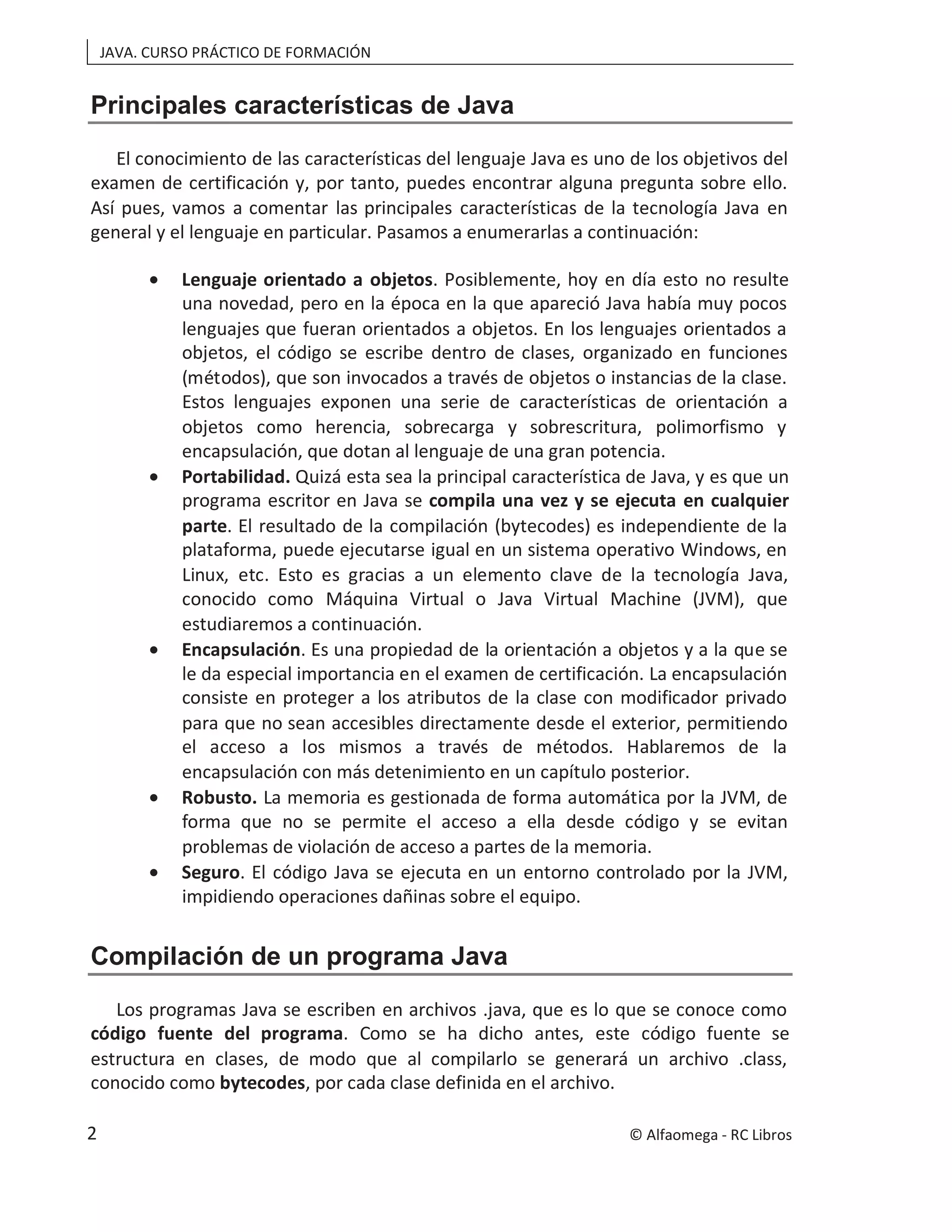 JAVA. CURSO PRÁCTICO DE FORMACIÓN
Principales características de Java
El conocimiento de las características del lenguaje Java es uno de los objetivos del
examen de certificación y, por tanto, puedes encontrar alguna pregunta sobre ello.
Así pues, vamos a comentar las principales características de la tecnología Java en
general y el lenguaje en particular. Pasamos a enumerarlas a continuación:
• Lenguaje orientado a objetos. Posiblemente, hoy en día esto no resulte
una novedad, pero en la época en la que apareció Java había muy pocos
lenguajes que fueran orientados a objetos. En los lenguajes orientados a
objetos, el código se escribe dentro de clases, organizado en funciones
(métodos), que son invocados a través de objetos o instancias de la clase.
Estos lenguajes exponen una serie de características de orientación a
objetos como herencia, sobrecarga y sobrescritura, polimorfismo y
encapsulación, que dotan al lenguaje de una gran potencia.
• Portabilidad. Quizá esta sea la principal característica de Java, y es que un
programa escritor en Java se compila una vez y se ejecuta en cualquier
parte. El resultado de la compilación (bytecodes) es independiente de la
plataforma, puede ejecutarse igual en un sistema operativo Windows, en
Linux, etc. Esto es gracias a un elemento clave de la tecnología Java,
conocido como Máquina Virtual o Java Virtual Machine (JVM), que
estudiaremos a continuación.
• Encapsulación. Es una propiedad de la orientación a objetos y a la que se
le da especial importancia en el examen de certificación. La encapsulación
consiste en proteger a los atributos de la clase con modificador privado
para que no sean accesibles directamente desde el exterior, permitiendo
el acceso a los mismos a través de métodos. Hablaremos de la
encapsulación con más detenimiento en un capítulo posterior.
• Robusto. La memoria es gestionada de forma automática por la JVM, de
forma que no se permite el acceso a ella desde código y se evitan
problemas de violación de acceso a partes de la memoria.
• Seguro. El código Java se ejecuta en un entorno controlado por la JVM,
impidiendo operaciones dañinas sobre el equipo.
Compilación de un programa Java
Los programas Java se escriben en archivos .java, que es lo que se conoce como
código fuente del programa. Como se ha dicho antes, este código fuente se
estructura en clases, de modo que al compilarlo se generará un archivo .class,
conocido como bytecodes, por cada clase definida en el archivo.
© Alfaomega - RC Libros
2
 