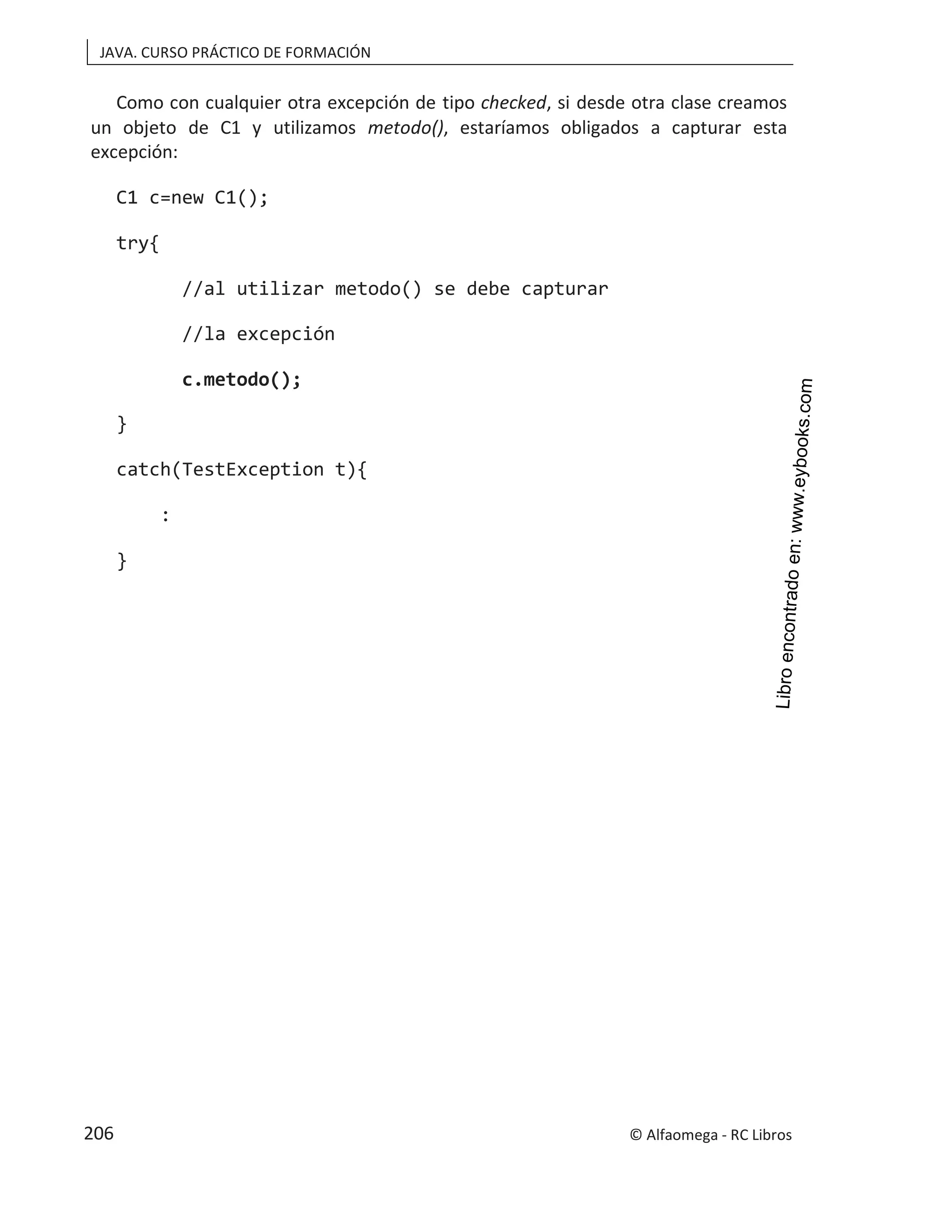 JAVA. CURSO PRÁCTICO DE FORMACIÓN
Como con cualquier otra excepción de tipo , si desde otra clase creamos
checked
un objeto de C1 y utilizamos metodo(), estaríamos obligados a capturar esta
excepción:
C1 c=new C1();
try{
//al utilizar metodo() se debe capturar
//la excepción
c.metodo();
}
catch(TestException t){
:
}
© Alfaomega - RC Libros
206
 
