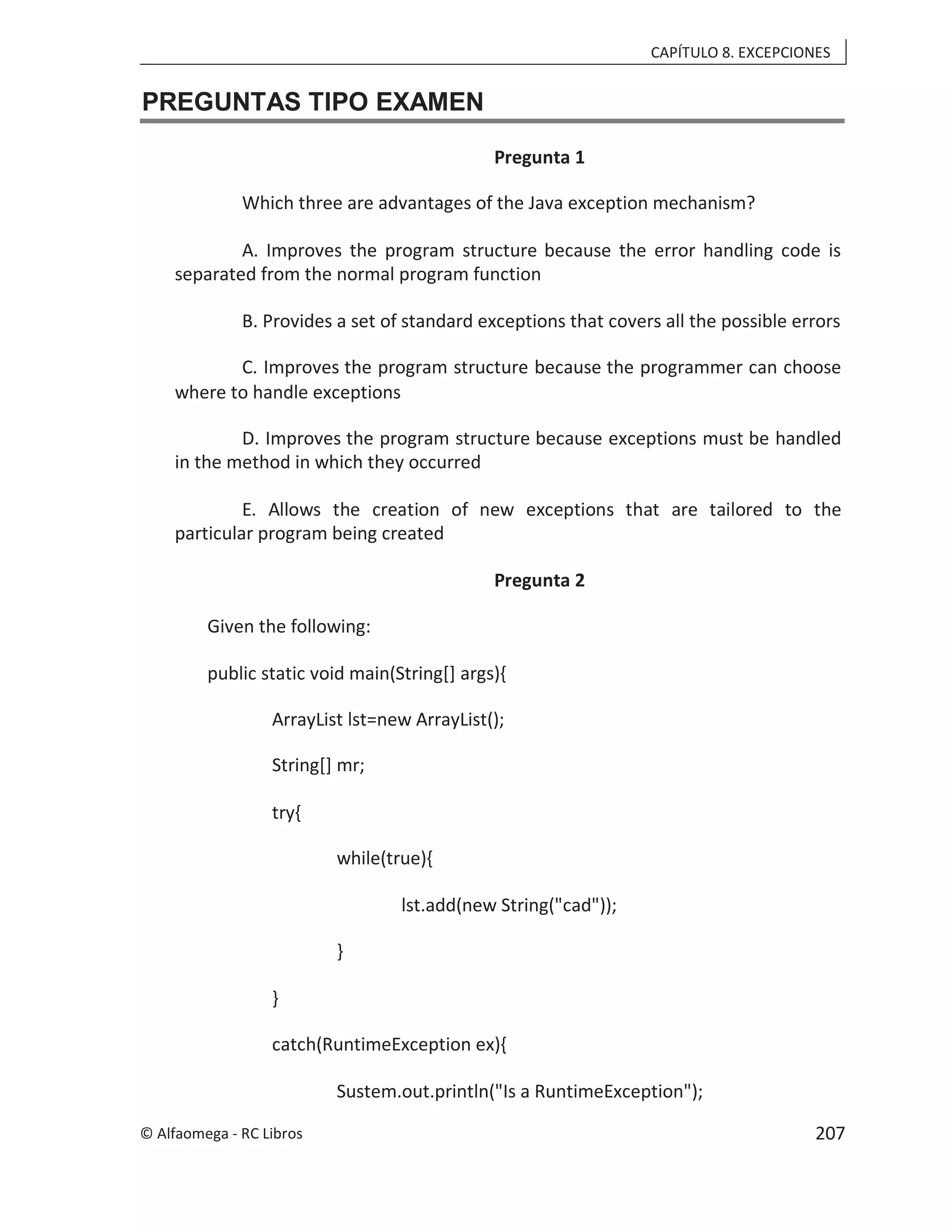CAPÍTULO 8. EXCEPCIONES
PREGUNTAS TIPO EXAMEN
Pregunta 1
Which three are advantages of the Java exception mechanism?
A. Improves the program structure because the error handling code is
separated from the normal program function
B. Provides a set of standard exceptions that covers all the possible errors
C. Improves the program structure because the programmer can choose
where to handle exceptions
D. Improves the program structure because exceptions must be handled
in the method in which they occurred
E. Allows the creation of new exceptions that are tailored to the
particular program being created
Pregunta 2
Given the following:
public static void main(String[] args){
ArrayList lst=new ArrayList();
String[] mr;
try{
while(true){
lst.add(new String("cad"));
}
}
catch(RuntimeException ex){
Sustem.out.println("Is a RuntimeException");
© Alfaomega - RC Libros 207
 