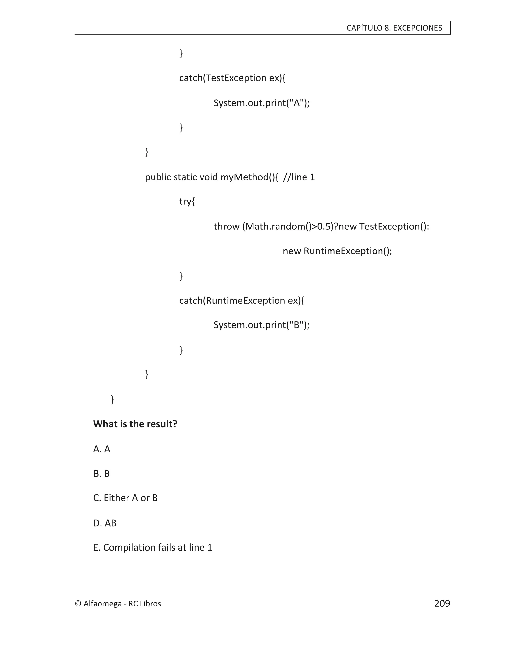 CAPÍTULO 8. EXCEPCIONES
}
catch(TestException ex){
System.out.print("A");
}
}
public static void myMethod(){ //line 1
try{
throw (Math.random()>0.5)?new TestException():
new RuntimeException();
}
catch(RuntimeException ex){
System.out.print("B");
}
}
}
What is the result?
A. A
B. B
C. Either A or B
D. AB
E. Compilation fails at line 1
© Alfaomega - RC Libros 209
 