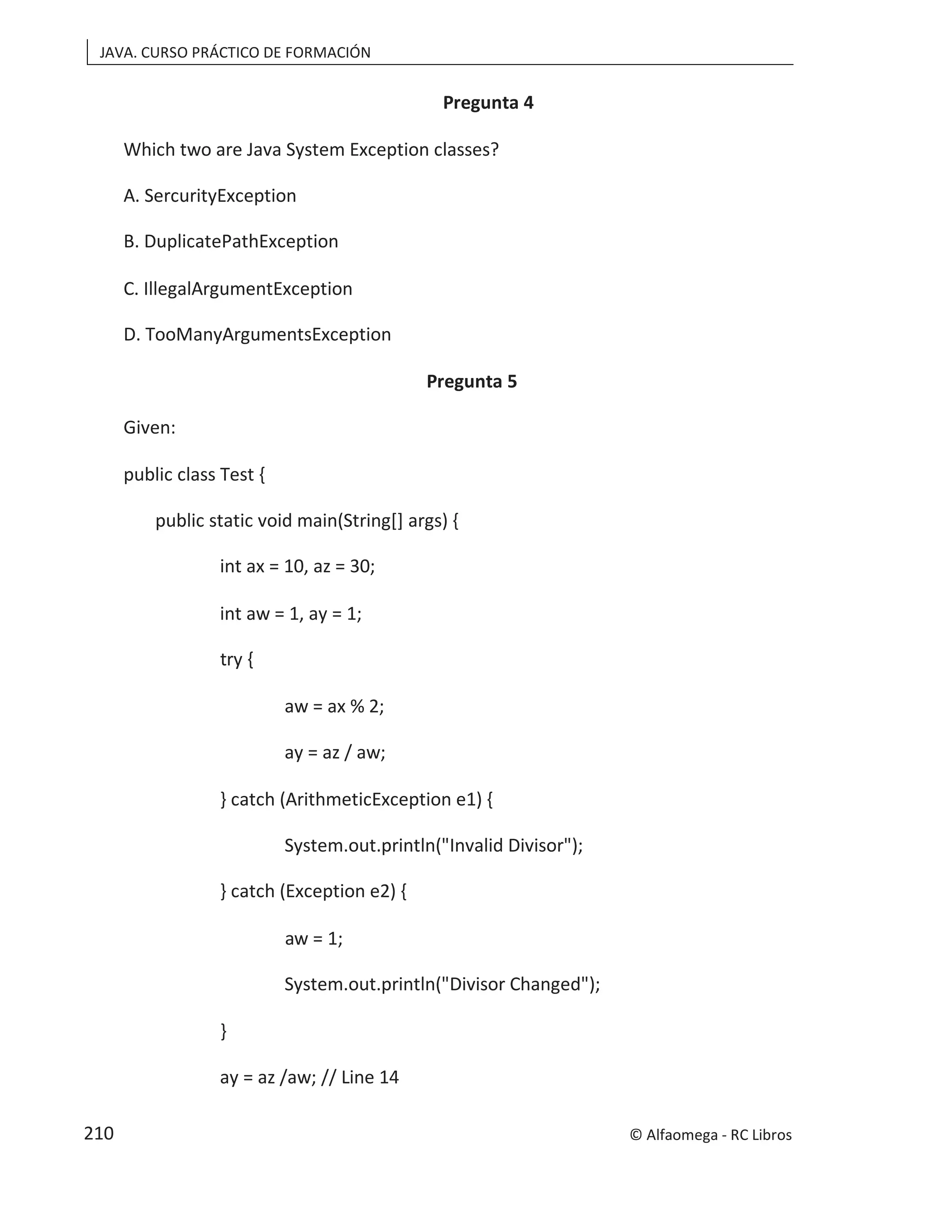 JAVA. CURSO PRÁCTICO DE FORMACIÓN
Pregunta 4
Which two are Java System Exception classes?
A. SercurityException
B. DuplicatePathException
C. IllegalArgumentException
D. TooManyArgumentsException
Pregunta 5
Given:
public class Test {
public static void main(String[] args) {
int ax = 10, az = 30;
int aw = 1, ay = 1;
try {
aw = ax % 2;
ay = az / aw;
} catch (ArithmeticException e1) {
System.out.println("Invalid Divisor");
} catch (Exception e2) {
aw = 1;
System.out.println("Divisor Changed");
}
ay = az /aw; // Line 14
© Alfaomega - RC Libros
210
 