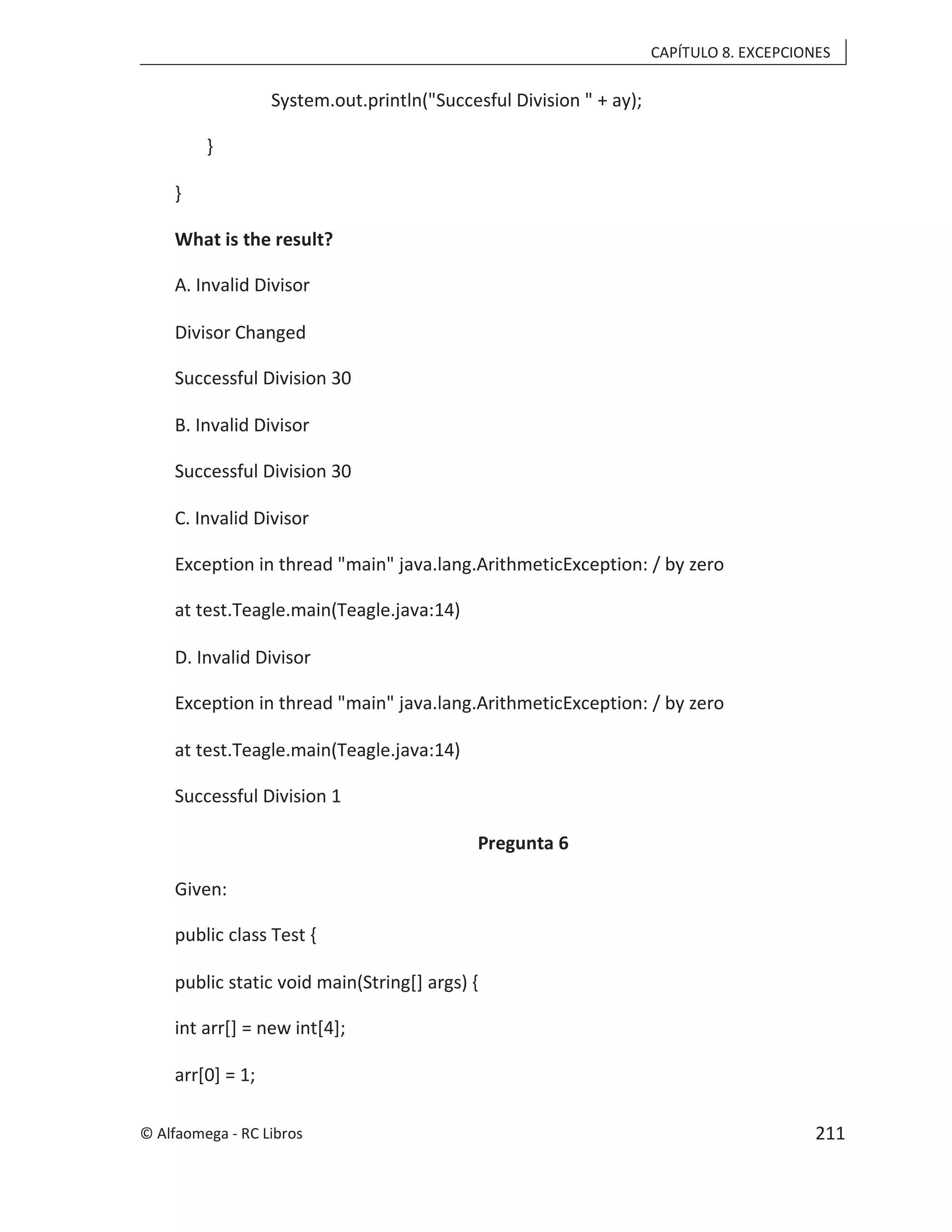 CAPÍTULO 8. EXCEPCIONES
System.out.println("Succesful Division " + ay);
}
}
What is the result?
A. Invalid Divisor
Divisor Changed
Successful Division 30
B. Invalid Divisor
Successful Division 30
C. Invalid Divisor
Exception in thread "main" java.lang.ArithmeticException: / by zero
at test.Teagle.main(Teagle.java:14)
D. Invalid Divisor
Exception in thread "main" java.lang.ArithmeticException: / by zero
at test.Teagle.main(Teagle.java:14)
Successful Division 1
Pregunta 6
Given:
public class Test {
public static void main(String[] args) {
int arr[] = new int[4];
arr[0] = 1;
© Alfaomega - RC Libros 211
 