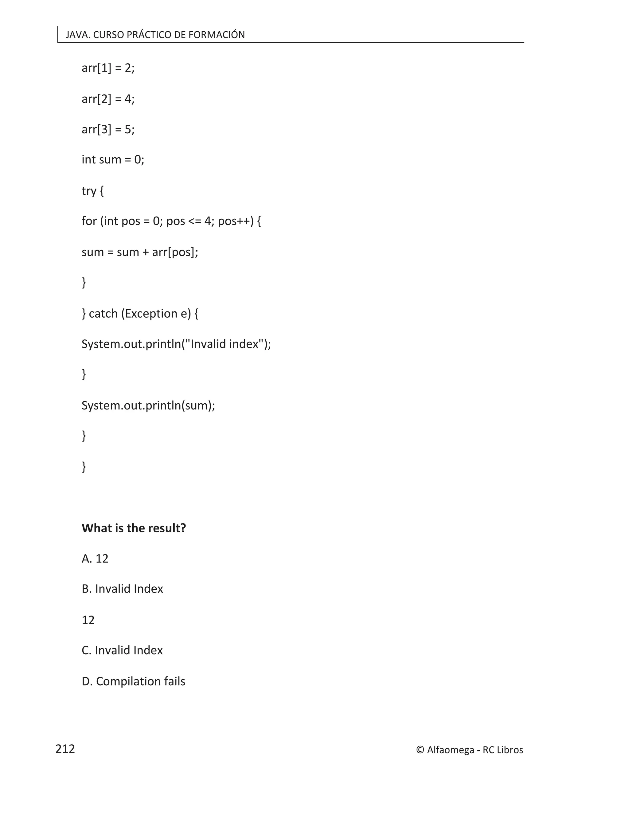 JAVA. CURSO PRÁCTICO DE FORMACIÓN
arr[1] = 2;
arr[2] = 4;
arr[3] = 5;
int sum = 0;
try {
for (int pos = 0; pos <= 4; pos++) {
sum = sum + arr[pos];
}
} catch (Exception e) {
System.out.println("Invalid index");
}
System.out.println(sum);
}
}
What is the result?
A. 12
B. Invalid Index
12
C. Invalid Index
D. Compilation fails
© Alfaomega - RC Libros
212
 