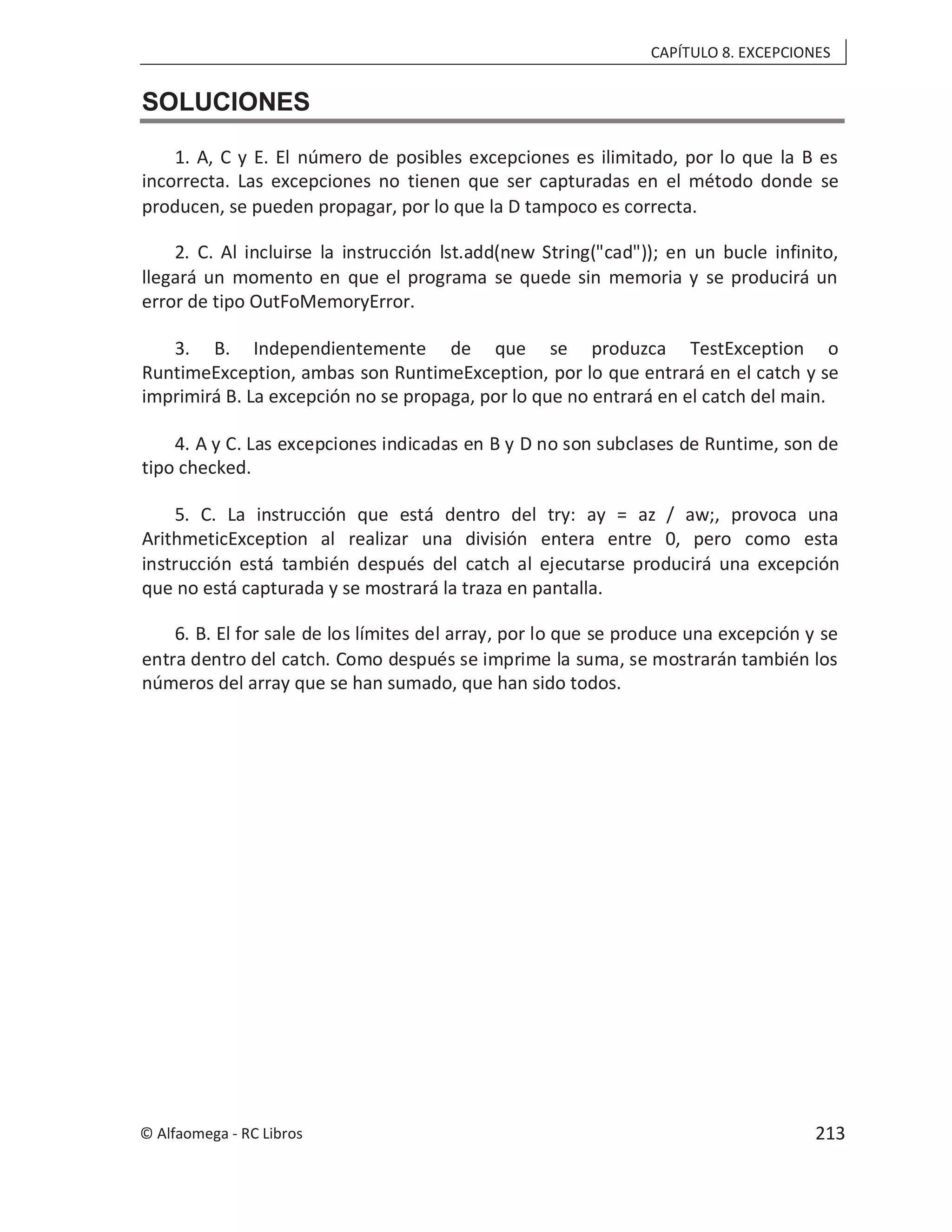 CAPÍTULO 8. EXCEPCIONES
SOLUCIONES
1. A, C y E. El número de posibles excepciones es ilimitado, por lo que la B es
incorrecta. Las excepciones no tienen que ser capturadas en el método donde se
producen, se pueden propagar, por lo que la D tampoco es correcta.
2. C. Al incluirse la instrucción lst.add(new String("cad")); en un bucle infinito,
llegará un momento en que el programa se quede sin memoria y se producirá un
error de tipo OutFoMemoryError.
3. B. Independientemente de que se produzca TestException o
RuntimeException, ambas son RuntimeException, por lo que entrará en el catch y se
imprimirá B. La excepción no se propaga, por lo que no entrará en el catch del main.
4. A y C. Las excepciones indicadas en B y D no son subclases de Runtime, son de
tipo checked.
5. C. La instrucción que está dentro del try: ay = az / aw;, provoca una
ArithmeticException al realizar una división entera entre 0, pero como esta
instrucción está también después del catch al ejecutarse producirá una excepción
que no está capturada y se mostrará la traza en pantalla.
6. B. El for sale de los límites del array, por lo que se produce una excepción y se
entra dentro del catch. Como después se imprime la suma, se mostrarán también los
números del array que se han sumado, que han sido todos.
© Alfaomega - RC Libros 213
 