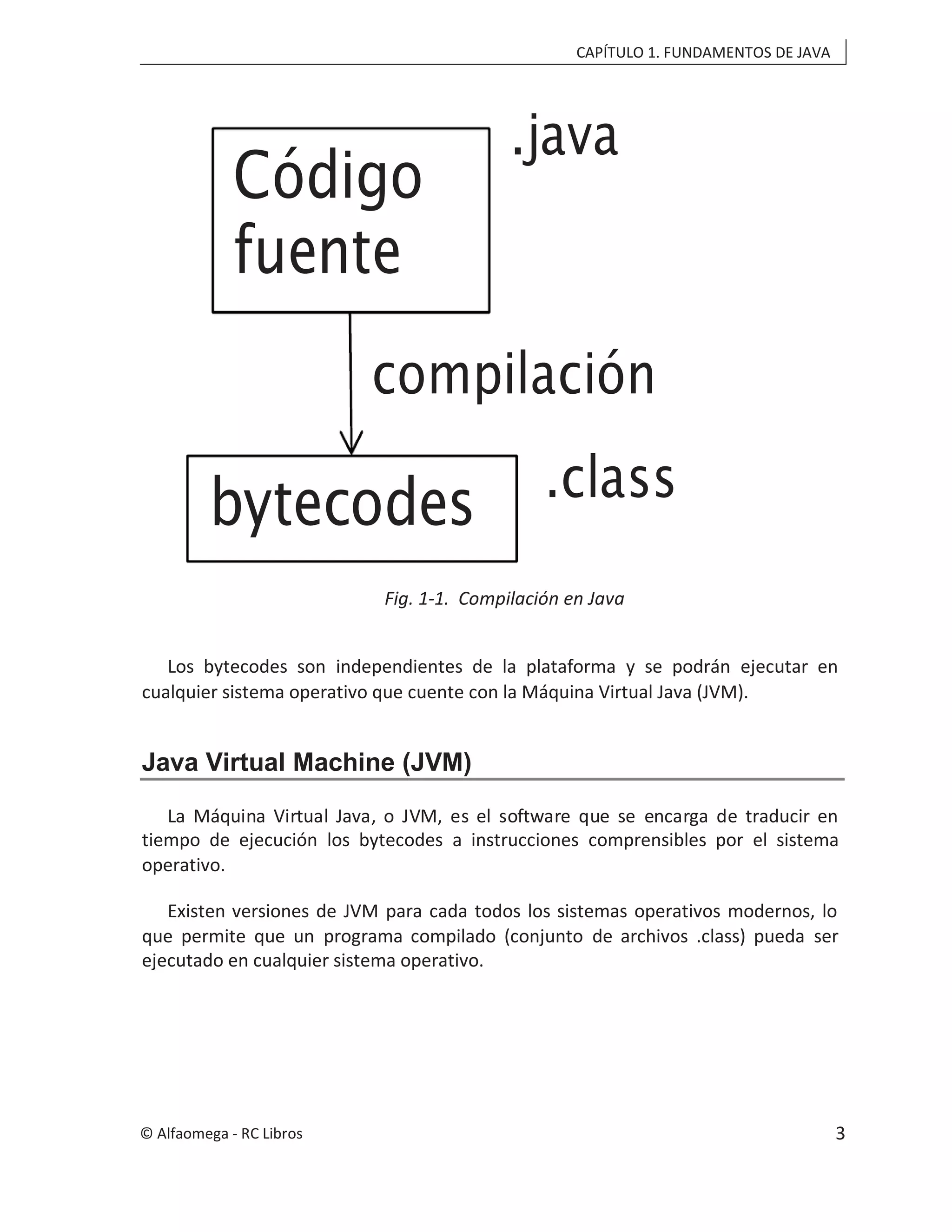 CAPÍTULO 1. FUNDAMENTOS DE JAVA
Fig. 1-1. Compilación en Java
Los bytecodes son independientes de la plataforma y se podrán ejecutar en
cualquier sistema operativo que cuente con la Máquina Virtual Java (JVM).
Java Virtual Machine (JVM)
La Máquina Virtual Java, o JVM, es el software que se encarga de traducir en
tiempo de ejecución los bytecodes a instrucciones comprensibles por el sistema
operativo.
Existen versiones de JVM para cada todos los sistemas operativos modernos, lo
que permite que un programa compilado (conjunto de archivos .class) pueda ser
ejecutado en cualquier sistema operativo.
Código
fuente
.java
bytecodes .class
compilación
© Alfaomega - RC Libros 3
 
