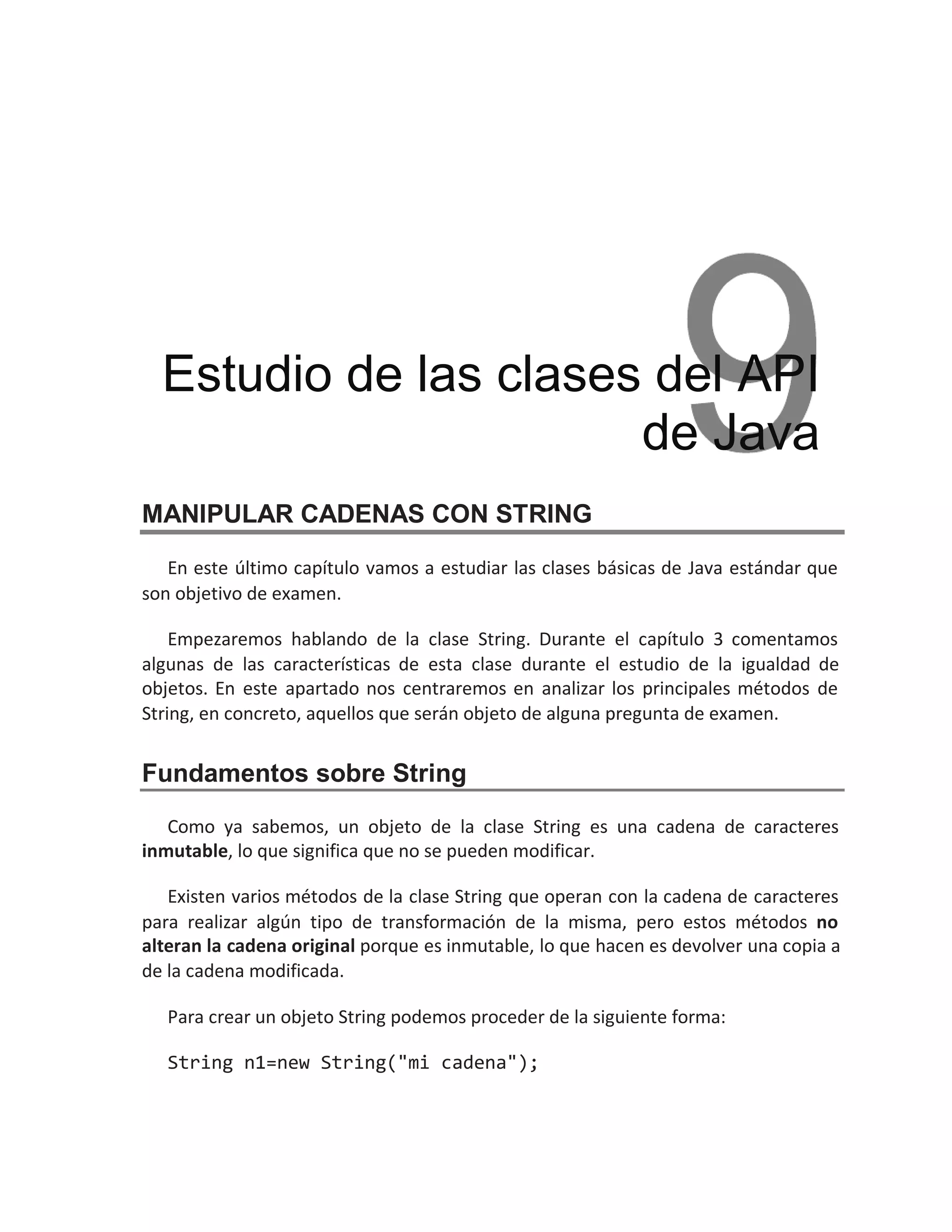 MANIPULAR CADENAS CON STRING
En este último capítulo vamos a estudiar las clases básicas de Java estándar que
son objetivo de examen.
Empezaremos hablando de la clase String. Durante el capítulo 3 comentamos
algunas de las características de esta clase durante el estudio de la igualdad de
objetos. En este apartado nos centraremos en analizar los principales métodos de
String, en concreto, aquellos que serán objeto de alguna pregunta de examen.
Fundamentos sobre String
Como ya sabemos, un objeto de la clase String es una cadena de caracteres
inmutable, lo que significa que no se pueden modificar.
Existen varios métodos de la clase String que operan con la cadena de caracteres
para realizar algún tipo de transformación de la misma, pero estos métodos no
alteran la cadena original porque es inmutable, lo que hacen es devolver una copia a
de la cadena modificada.
Para crear un objeto String podemos proceder de la siguiente forma:
String n1=new String("mi cadena");
Estudio de las clases del API
de Java
 