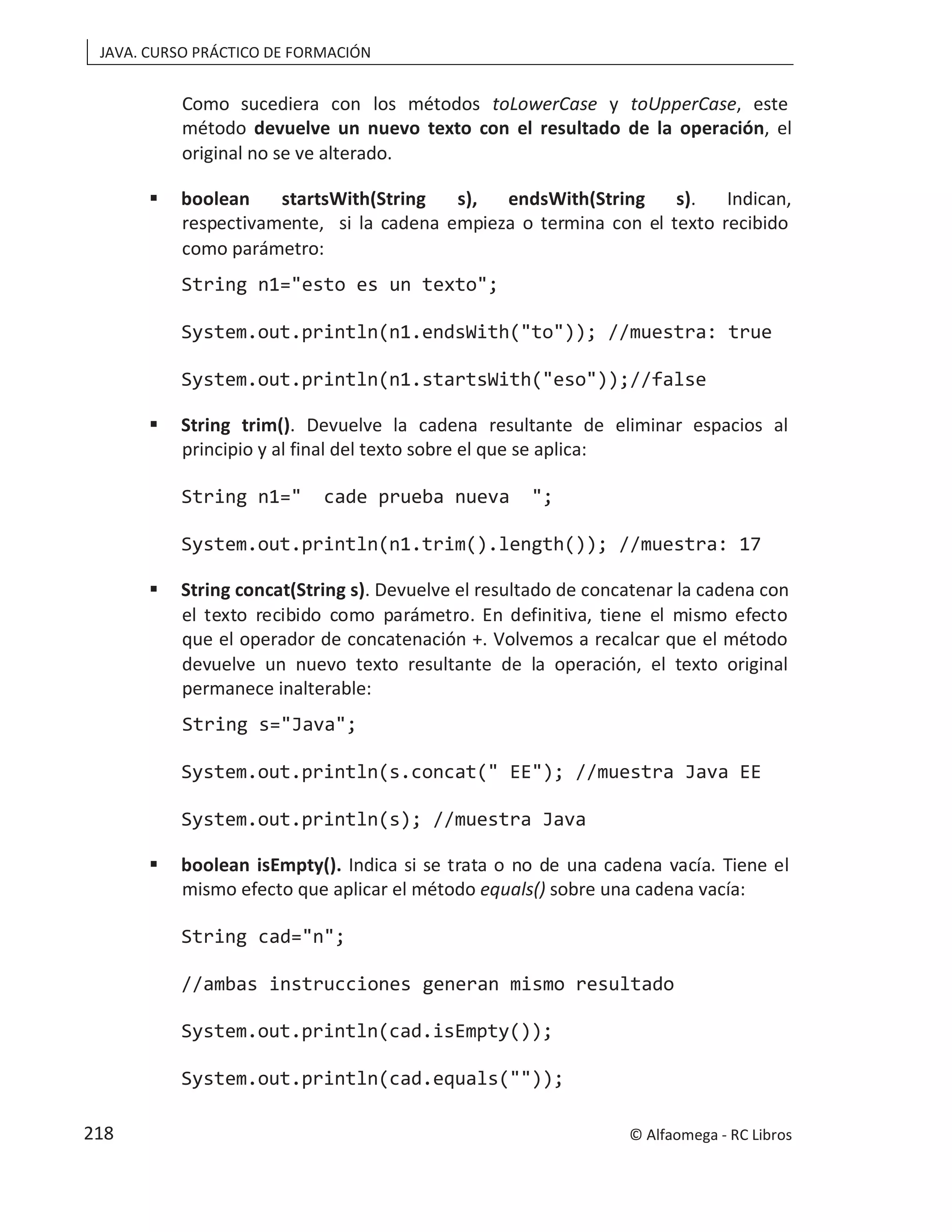 JAVA. CURSO PRÁCTICO DE FORMACIÓN
Como sucediera con los métodos toLowerCase y toUpperCase, este
método devuelve un nuevo texto con el resultado de la operación, el
original no se ve alterado.
 boolean startsWith(String s), endsWith(String s). Indican,
respectivamente, si la cadena empieza o termina con el texto recibido
como parámetro:
String n1="esto es un texto";
System.out.println(n1.endsWith("to")); //muestra: true
System.out.println(n1.startsWith("eso"));//false
 String trim(). Devuelve la cadena resultante de eliminar espacios al
principio y al final del texto sobre el que se aplica:
String n1=" cade prueba nueva ";
System.out.println(n1.trim().length()); //muestra: 17
 String concat(String s). Devuelve el resultado de concatenar la cadena con
el texto recibido como parámetro. En definitiva, tiene el mismo efecto
que el operador de concatenación +. Volvemos a recalcar que el método
devuelve un nuevo texto resultante de la operación, el texto original
permanece inalterable:
String s="Java";
System.out.println(s.concat(" EE"); //muestra Java EE
System.out.println(s); //muestra Java
 boolean isEmpty(). Indica si se trata o no de una cadena vacía. Tiene el
mismo efecto que aplicar el método equals() sobre una cadena vacía:
String cad="n";
//ambas instrucciones generan mismo resultado
System.out.println(cad.isEmpty());
System.out.println(cad.equals(""));
© Alfaomega - RC Libros
218
 