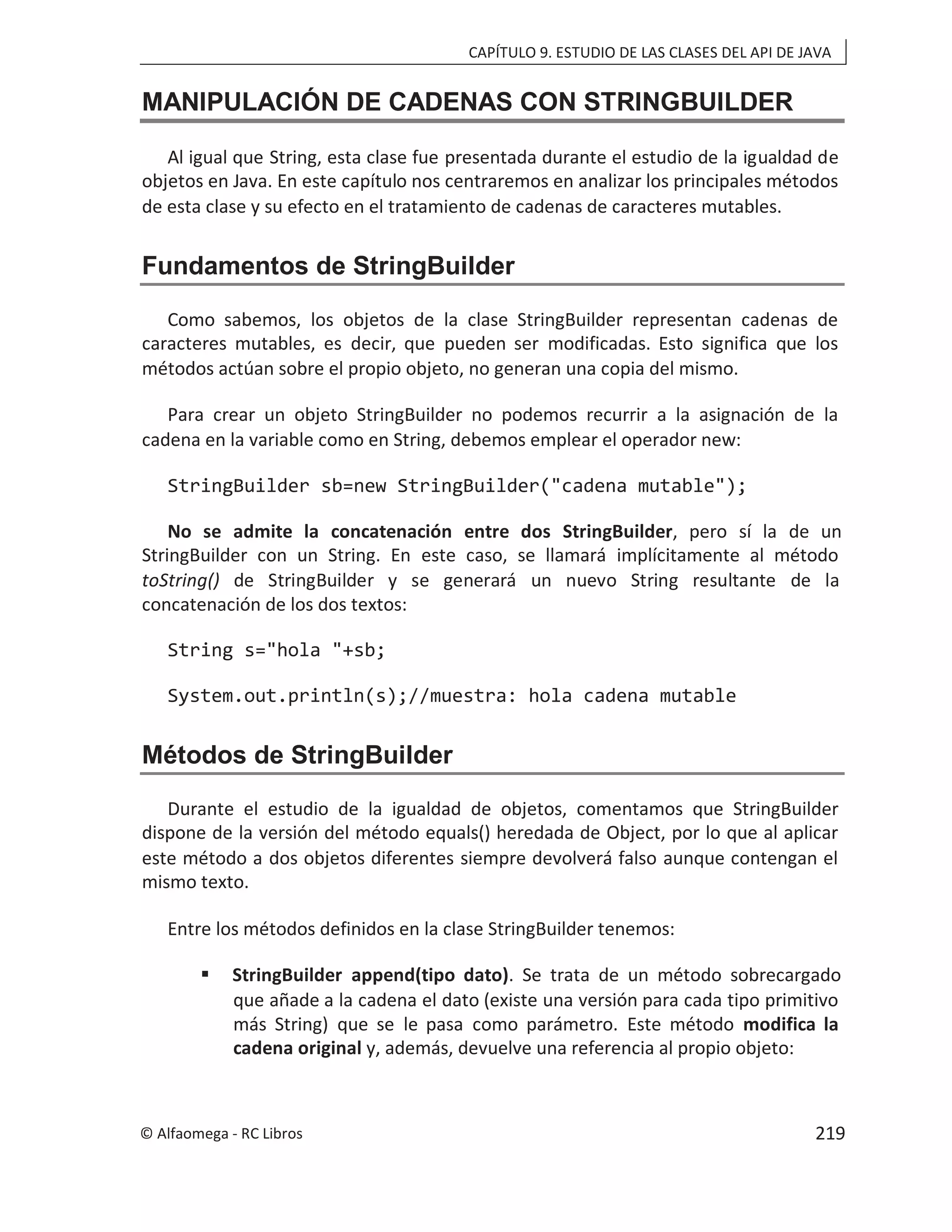 CAPÍTULO 9. ESTUDIO DE LAS CLASES DEL API DE JAVA
MANIPULACIÓN DE CADENAS CON STRINGBUILDER
Al igual que String, esta clase fue presentada durante el estudio de la igualdad de
objetos en Java. En este capítulo nos centraremos en analizar los principales métodos
de esta clase y su efecto en el tratamiento de cadenas de caracteres mutables.
Fundamentos de StringBuilder
Como sabemos, los objetos de la clase StringBuilder representan cadenas de
caracteres mutables, es decir, que pueden ser modificadas. Esto significa que los
métodos actúan sobre el propio objeto, no generan una copia del mismo.
Para crear un objeto StringBuilder no podemos recurrir a la asignación de la
cadena en la variable como en String, debemos emplear el operador new:
StringBuilder sb=new StringBuilder("cadena mutable");
No se admite la concatenación entre dos StringBuilder, pero sí la de un
StringBuilder con un String. En este caso, se llamará implícitamente al método
toString() de StringBuilder y se generará un nuevo String resultante de la
concatenación de los dos textos:
String s="hola "+sb;
System.out.println(s);//muestra: hola cadena mutable
Métodos de StringBuilder
Durante el estudio de la igualdad de objetos, comentamos que StringBuilder
dispone de la versión del método equals() heredada de Object, por lo que al aplicar
este método a dos objetos diferentes siempre devolverá falso aunque contengan el
mismo texto.
Entre los métodos definidos en la clase StringBuilder tenemos:
 StringBuilder append(tipo dato). Se trata de un método sobrecargado
que añade a la cadena el dato (existe una versión para cada tipo primitivo
más String) que se le pasa como parámetro. Este método modifica la
cadena original y, además, devuelve una referencia al propio objeto:
© Alfaomega - RC Libros 219
 