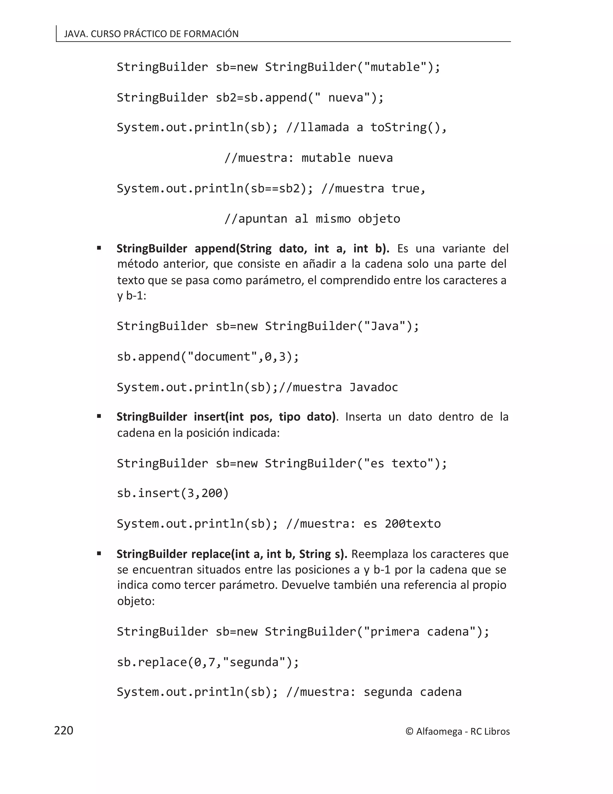 JAVA. CURSO PRÁCTICO DE FORMACIÓN
StringBuilder sb=new StringBuilder("mutable");
StringBuilder sb2=sb.append(" nueva");
System.out.println(sb); //llamada a toString(),
//muestra: mutable nueva
System.out.println(sb==sb2); //muestra true,
//apuntan al mismo objeto
 StringBuilder append(String dato, int a, int b). Es una variante del
método anterior, que consiste en añadir a la cadena solo una parte del
texto que se pasa como parámetro, el comprendido entre los caracteres a
y b-1:
StringBuilder sb=new StringBuilder("Java");
sb.append("document",0,3);
System.out.println(sb);//muestra Javadoc
 StringBuilder insert(int pos, tipo dato). Inserta un dato dentro de la
cadena en la posición indicada:
StringBuilder sb=new StringBuilder("es texto");
sb.insert(3,200)
System.out.println(sb); //muestra: es 200texto
 StringBuilder replace(int a, int b, String s). Reemplaza los caracteres que
se encuentran situados entre las posiciones a y b-1 por la cadena que se
indica como tercer parámetro. Devuelve también una referencia al propio
objeto:
StringBuilder sb=new StringBuilder("primera cadena");
sb.replace(0,7,"segunda");
System.out.println(sb); //muestra: segunda cadena
© Alfaomega - RC Libros
220
 