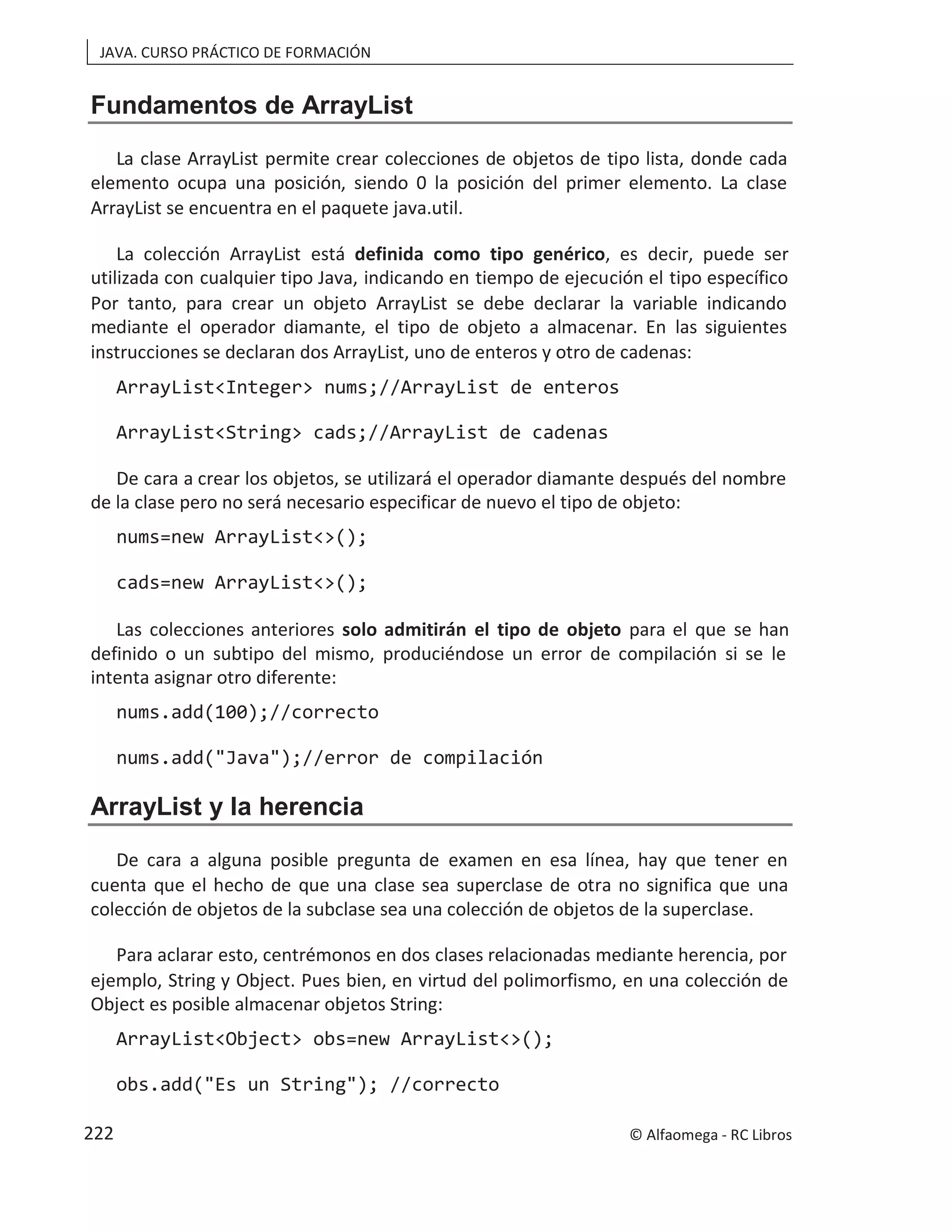 JAVA. CURSO PRÁCTICO DE FORMACIÓN
Fundamentos de ArrayList
La clase ArrayList permite crear colecciones de objetos de tipo lista, donde cada
elemento ocupa una posición, siendo 0 la posición del primer elemento. La clase
ArrayList se encuentra en el paquete java.util.
La colección ArrayList está definida como tipo genérico, es decir, puede ser
utilizada con cualquier tipo Java, indicando en tiempo de ejecución el tipo específico
Por tanto, para crear un objeto ArrayList se debe declarar la variable indicando
mediante el operador diamante, el tipo de objeto a almacenar. En las siguientes
instrucciones se declaran dos ArrayList, uno de enteros y otro de cadenas:
ArrayList<Integer> nums;//ArrayList de enteros
ArrayList<String> cads;//ArrayList de cadenas
De cara a crear los objetos, se utilizará el operador diamante después del nombre
de la clase pero no será necesario especificar de nuevo el tipo de objeto:
nums=new ArrayList<>();
cads=new ArrayList<>();
Las colecciones anteriores solo admitirán el tipo de objeto para el que se han
definido o un subtipo del mismo, produciéndose un error de compilación si se le
intenta asignar otro diferente:
nums.add(100);//correcto
nums.add("Java");//error de compilación
ArrayList y la herencia
De cara a alguna posible pregunta de examen en esa línea, hay que tener en
cuenta que el hecho de que una clase sea superclase de otra no significa que una
colección de objetos de la subclase sea una colección de objetos de la superclase.
Para aclarar esto, centrémonos en dos clases relacionadas mediante herencia, por
ejemplo, String y Object. Pues bien, en virtud del polimorfismo, en una colección de
Object es posible almacenar objetos String:
ArrayList<Object> obs=new ArrayList<>();
obs.add("Es un String"); //correcto
© Alfaomega - RC Libros
222
 