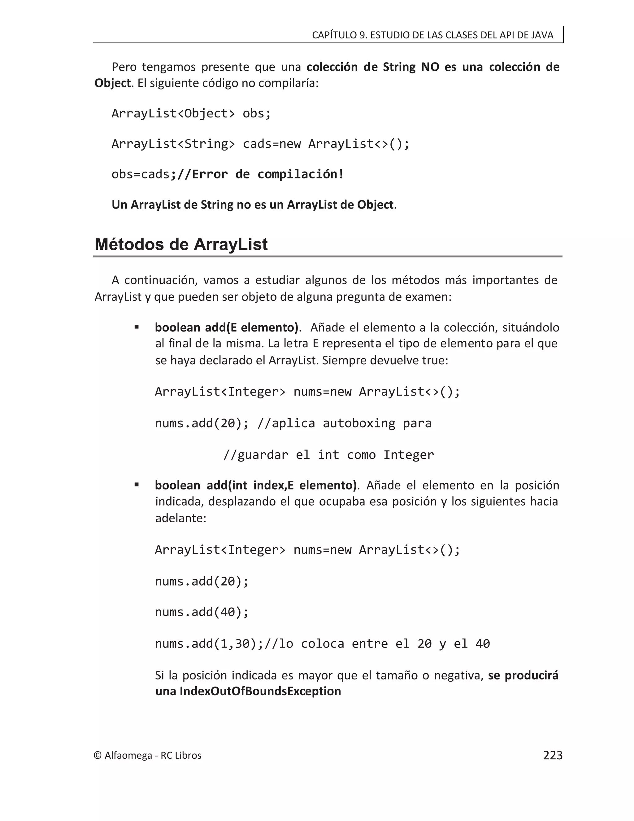 CAPÍTULO 9. ESTUDIO DE LAS CLASES DEL API DE JAVA
Pero tengamos presente que una colección de String NO es una colección de
Object. El siguiente código no compilaría:
ArrayList<Object> obs;
ArrayList<String> cads=new ArrayList<>();
obs=cads;//Error de compilación!
Un ArrayList de String no es un ArrayList de Object.
Métodos de ArrayList
A continuación, vamos a estudiar algunos de los métodos más importantes de
ArrayList y que pueden ser objeto de alguna pregunta de examen:
 boolean add(E elemento). Añade el elemento a la colección, situándolo
al final de la misma. La letra E representa el tipo de elemento para el que
se haya declarado el ArrayList. Siempre devuelve true:
ArrayList<Integer> nums=new ArrayList<>();
nums.add(20); //aplica autoboxing para
//guardar el int como Integer
 boolean add(int index,E elemento). Añade el elemento en la posición
indicada, desplazando el que ocupaba esa posición y los siguientes hacia
adelante:
ArrayList<Integer> nums=new ArrayList<>();
nums.add(20);
nums.add(40);
nums.add(1,30);//lo coloca entre el 20 y el 40
Si la posición indicada es mayor que el tamaño o negativa, se producirá
una IndexOutOfBoundsException
© Alfaomega - RC Libros 223
 