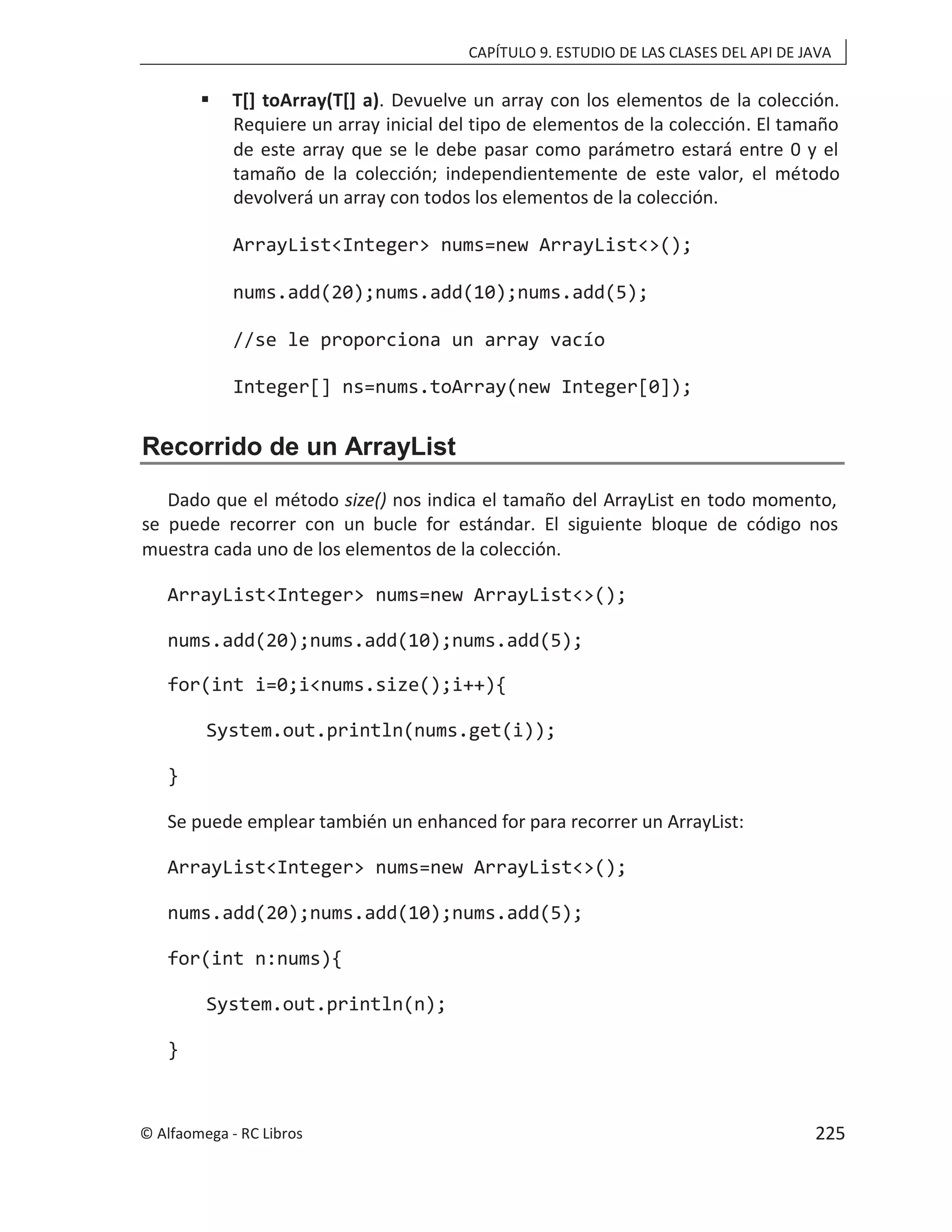 CAPÍTULO 9. ESTUDIO DE LAS CLASES DEL API DE JAVA
 T[] toArray(T[] a). Devuelve un array con los elementos de la colección.
Requiere un array inicial del tipo de elementos de la colección. El tamaño
de este array que se le debe pasar como parámetro estará entre 0 y el
tamaño de la colección; independientemente de este valor, el método
devolverá un array con todos los elementos de la colección.
ArrayList<Integer> nums=new ArrayList<>();
nums.add(20);nums.add(10);nums.add(5);
//se le proporciona un array vacío
Integer[] ns=nums.toArray(new Integer[0]);
Recorrido de un ArrayList
Dado que el método size() nos indica el tamaño del ArrayList en todo momento,
se puede recorrer con un bucle for estándar. El siguiente bloque de código nos
muestra cada uno de los elementos de la colección.
ArrayList<Integer> nums=new ArrayList<>();
nums.add(20);nums.add(10);nums.add(5);
for(int i=0;i<nums.size();i++){
System.out.println(nums.get(i));
}
Se puede emplear también un enhanced for para recorrer un ArrayList:
ArrayList<Integer> nums=new ArrayList<>();
nums.add(20);nums.add(10);nums.add(5);
for(int n:nums){
System.out.println(n);
}
© Alfaomega - RC Libros 225
 