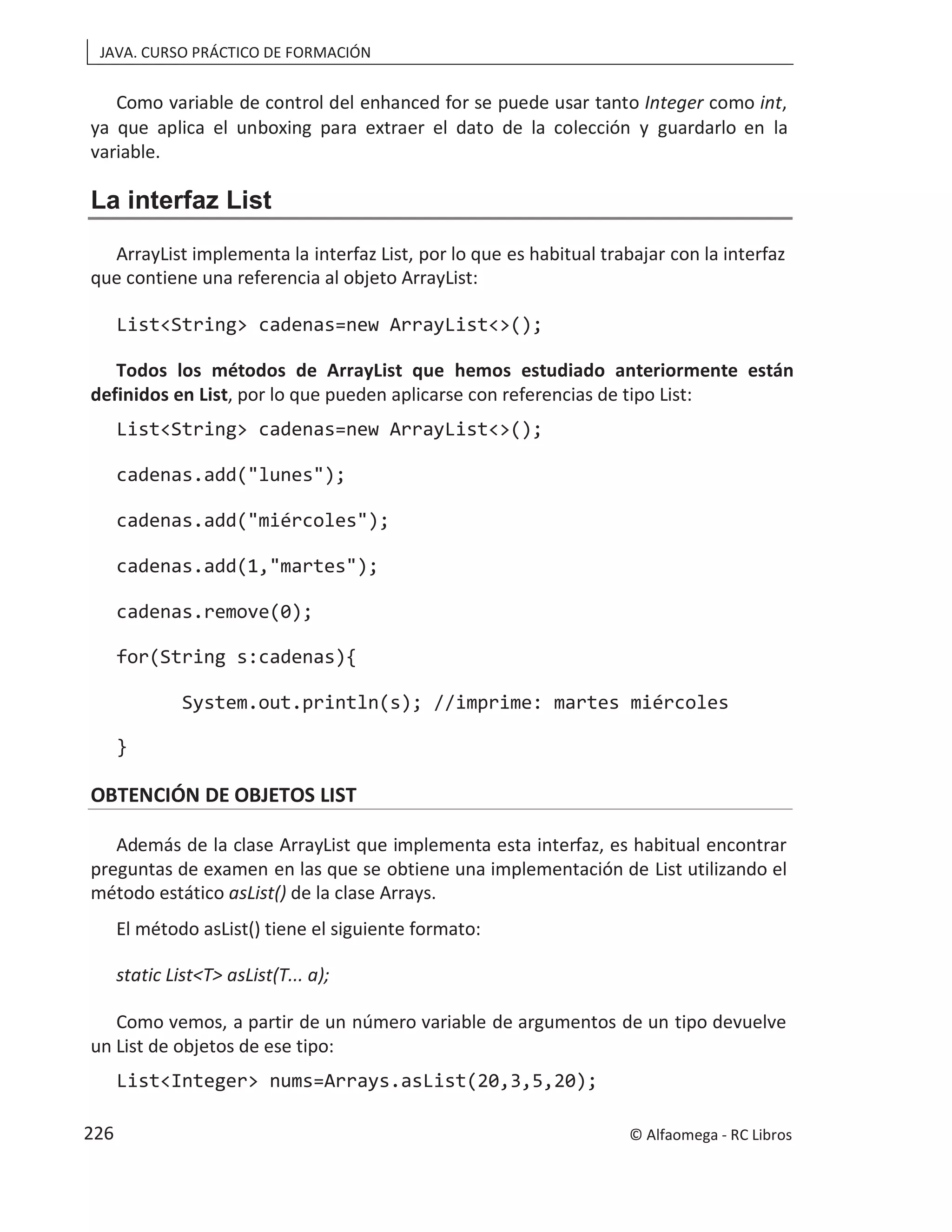 JAVA. CURSO PRÁCTICO DE FORMACIÓN
Como variable de control del enhanced for se puede usar tanto Integer como int,
ya que aplica el unboxing para extraer el dato de la colección y guardarlo en la
variable.
La interfaz List
ArrayList implementa la interfaz List, por lo que es habitual trabajar con la interfaz
que contiene una referencia al objeto ArrayList:
List<String> cadenas=new ArrayList<>();
Todos los métodos de ArrayList que hemos estudiado anteriormente están
definidos en List, por lo que pueden aplicarse con referencias de tipo List:
List<String> cadenas=new ArrayList<>();
cadenas.add("lunes");
cadenas.add("miércoles");
cadenas.add(1,"martes");
cadenas.remove(0);
for(String s:cadenas){
System.out.println(s); //imprime: martes miércoles
}
OBTENCIÓN DE OBJETOS LIST
Además de la clase ArrayList que implementa esta interfaz, es habitual encontrar
preguntas de examen en las que se obtiene una implementación de List utilizando el
método estático asList() de la clase Arrays.
El método asList() tiene el siguiente formato:
static List<T> asList(T... a);
Como vemos, a partir de un número variable de argumentos de un tipo devuelve
un List de objetos de ese tipo:
List<Integer> nums=Arrays.asList(20,3,5,20);
© Alfaomega - RC Libros
226
 