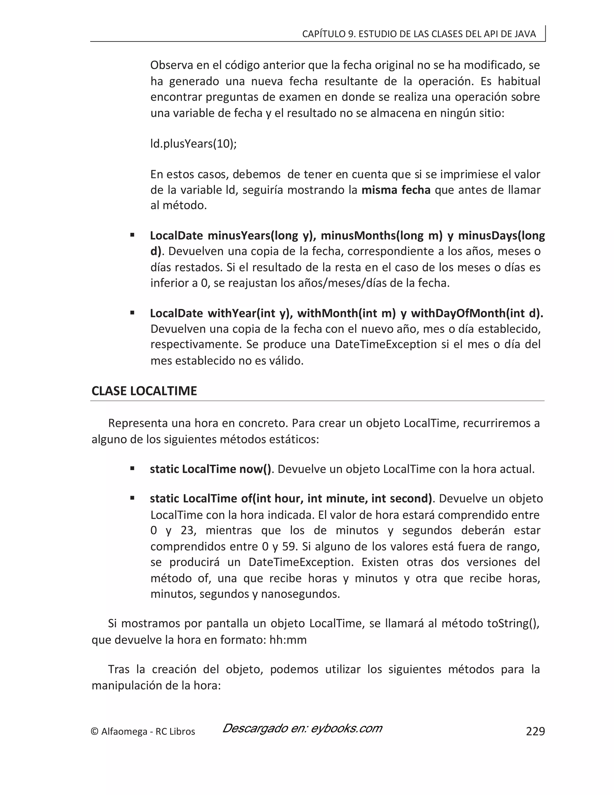 CAPÍTULO 9. ESTUDIO DE LAS CLASES DEL API DE JAVA
Observa en el código anterior que la fecha original no se ha modificado, se
ha generado una nueva fecha resultante de la operación. Es habitual
encontrar preguntas de examen en donde se realiza una operación sobre
una variable de fecha y el resultado no se almacena en ningún sitio:
ld.plusYears(10);
En estos casos, debemos de tener en cuenta que si se imprimiese el valor
de la variable ld, seguiría mostrando la misma fecha que antes de llamar
al método.
 LocalDate minusYears(long y), minusMonths(long m) y minusDays(long
d). Devuelven una copia de la fecha, correspondiente a los años, meses o
días restados. Si el resultado de la resta en el caso de los meses o días es
inferior a 0, se reajustan los años/meses/días de la fecha.
 LocalDate withYear(int y), withMonth(int m) y withDayOfMonth(int d).
Devuelven una copia de la fecha con el nuevo año, mes o día establecido,
respectivamente. Se produce una DateTimeException si el mes o día del
mes establecido no es válido.
CLASE LOCALTIME
Representa una hora en concreto. Para crear un objeto LocalTime, recurriremos a
alguno de los siguientes métodos estáticos:
 static LocalTime now(). Devuelve un objeto LocalTime con la hora actual.
 static LocalTime of(int hour, int minute, int second). Devuelve un objeto
LocalTime con la hora indicada. El valor de hora estará comprendido entre
0 y 23, mientras que los de minutos y segundos deberán estar
comprendidos entre 0 y 59. Si alguno de los valores está fuera de rango,
se producirá un DateTimeException. Existen otras dos versiones del
método of, una que recibe horas y minutos y otra que recibe horas,
minutos, segundos y nanosegundos.
Si mostramos por pantalla un objeto LocalTime, se llamará al método toString(),
que devuelve la hora en formato: hh:mm
Tras la creación del objeto, podemos utilizar los siguientes métodos para la
manipulación de la hora:
© Alfaomega - RC Libros 229
 