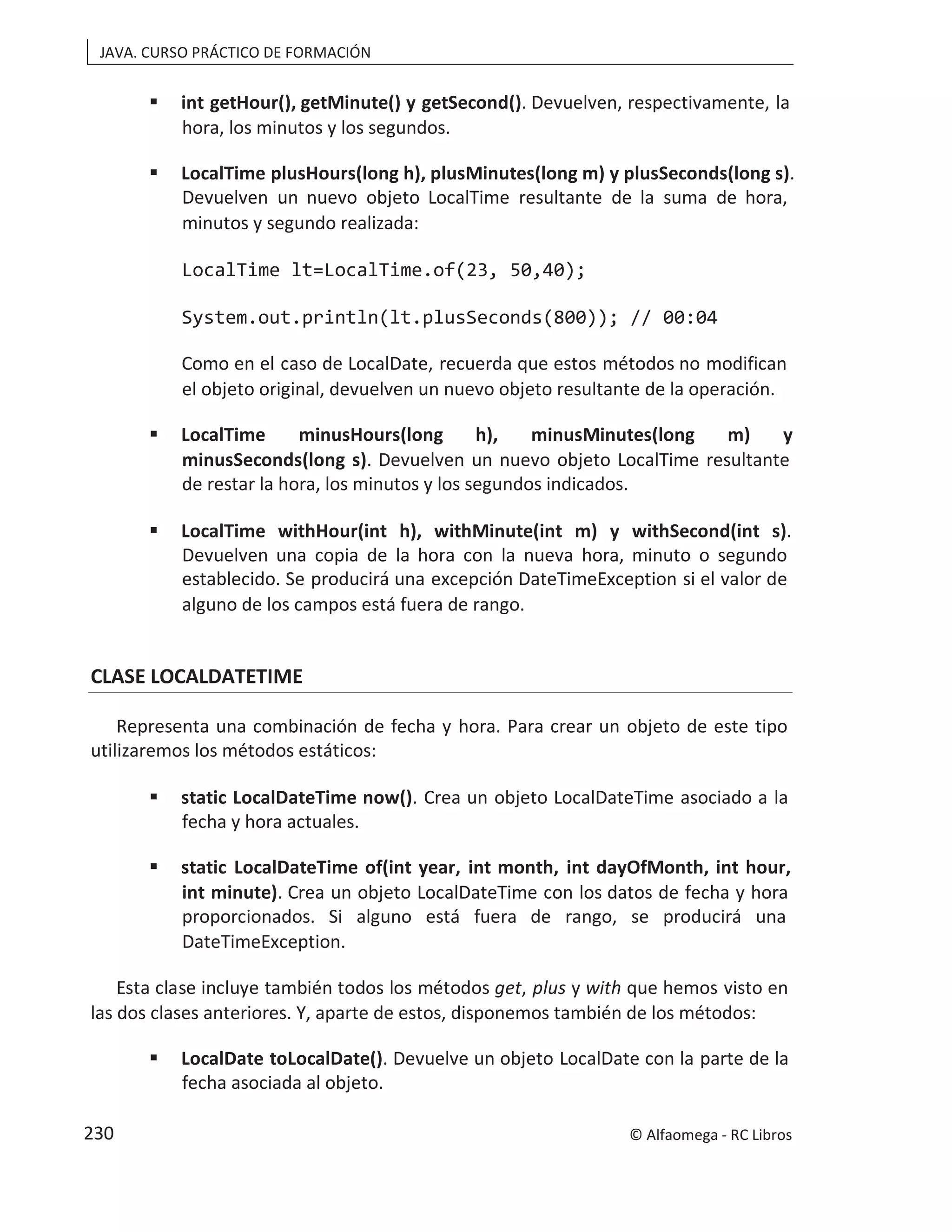 JAVA. CURSO PRÁCTICO DE FORMACIÓN
 int getHour(), getMinute() y getSecond(). Devuelven, respectivamente, la
hora, los minutos y los segundos.
 LocalTime plusHours(long h), plusMinutes(long m) y plusSeconds(long s).
Devuelven un nuevo objeto LocalTime resultante de la suma de hora,
minutos y segundo realizada:
LocalTime lt=LocalTime.of(23, 50,40);
System.out.println(lt.plusSeconds(800)); // 00:04
Como en el caso de LocalDate, recuerda que estos métodos no modifican
el objeto original, devuelven un nuevo objeto resultante de la operación.
 LocalTime minusHours(long h), minusMinutes(long m) y
minusSeconds(long s). Devuelven un nuevo objeto LocalTime resultante
de restar la hora, los minutos y los segundos indicados.
 LocalTime withHour(int h), withMinute(int m) y withSecond(int s).
Devuelven una copia de la hora con la nueva hora, minuto o segundo
establecido. Se producirá una excepción DateTimeException si el valor de
alguno de los campos está fuera de rango.
CLASE LOCALDATETIME
Representa una combinación de fecha y hora. Para crear un objeto de este tipo
utilizaremos los métodos estáticos:
 static LocalDateTime now(). Crea un objeto LocalDateTime asociado a la
fecha y hora actuales.
 static LocalDateTime of(int year, int month, int dayOfMonth, int hour,
int minute). Crea un objeto LocalDateTime con los datos de fecha y hora
proporcionados. Si alguno está fuera de rango, se producirá una
DateTimeException.
Esta clase incluye también todos los métodos get, plus y with que hemos visto en
las dos clases anteriores. Y, aparte de estos, disponemos también de los métodos:
 LocalDate toLocalDate(). Devuelve un objeto LocalDate con la parte de la
fecha asociada al objeto.
© Alfaomega - RC Libros
230
 