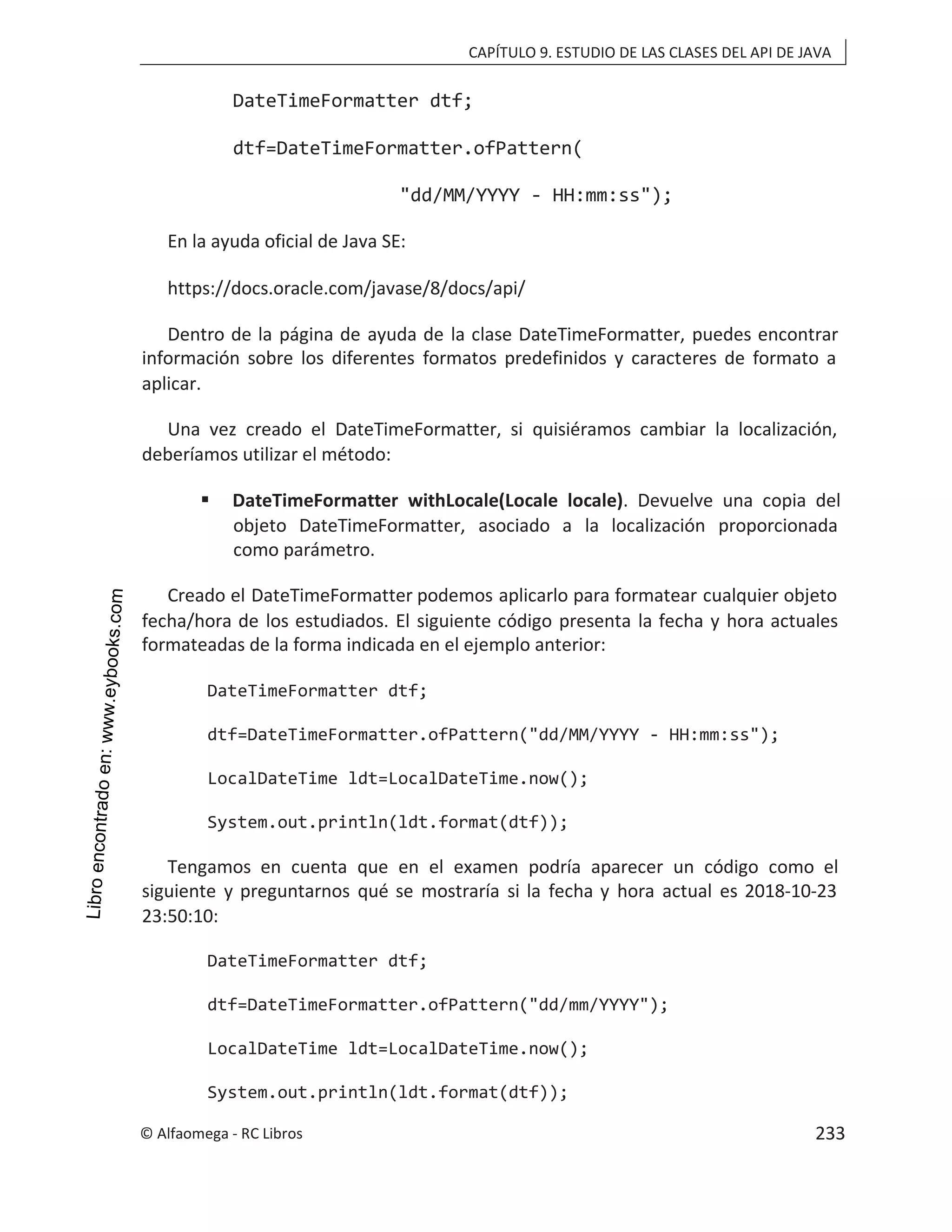 CAPÍTULO 9. ESTUDIO DE LAS CLASES DEL API DE JAVA
DateTimeFormatter dtf;
dtf=DateTimeFormatter.ofPattern(
"dd/MM/YYYY - HH:mm:ss");
En la ayuda oficial de Java SE:
https://docs.oracle.com/javase/8/docs/api/
Dentro de la página de ayuda de la clase DateTimeFormatter, puedes encontrar
información sobre los diferentes formatos predefinidos y caracteres de formato a
aplicar.
Una vez creado el DateTimeFormatter, si quisiéramos cambiar la localización,
deberíamos utilizar el método:
 DateTimeFormatter withLocale(Locale locale). Devuelve una copia del
objeto DateTimeFormatter, asociado a la localización proporcionada
como parámetro.
Creado el DateTimeFormatter podemos aplicarlo para formatear cualquier objeto
fecha/hora de los estudiados. El siguiente código presenta la fecha y hora actuales
formateadas de la forma indicada en el ejemplo anterior:
DateTimeFormatter dtf;
dtf=DateTimeFormatter.ofPattern("dd/MM/YYYY - HH:mm:ss");
LocalDateTime ldt=LocalDateTime.now();
System.out.println(ldt.format(dtf));
Tengamos en cuenta que en el examen podría aparecer un código como el
siguiente y preguntarnos qué se mostraría si la fecha y hora actual es 2018-10-23
23:50:10:
DateTimeFormatter dtf;
dtf=DateTimeFormatter.ofPattern("dd/mm/YYYY");
LocalDateTime ldt=LocalDateTime.now();
System.out.println(ldt.format(dtf));
© Alfaomega - RC Libros 233
 