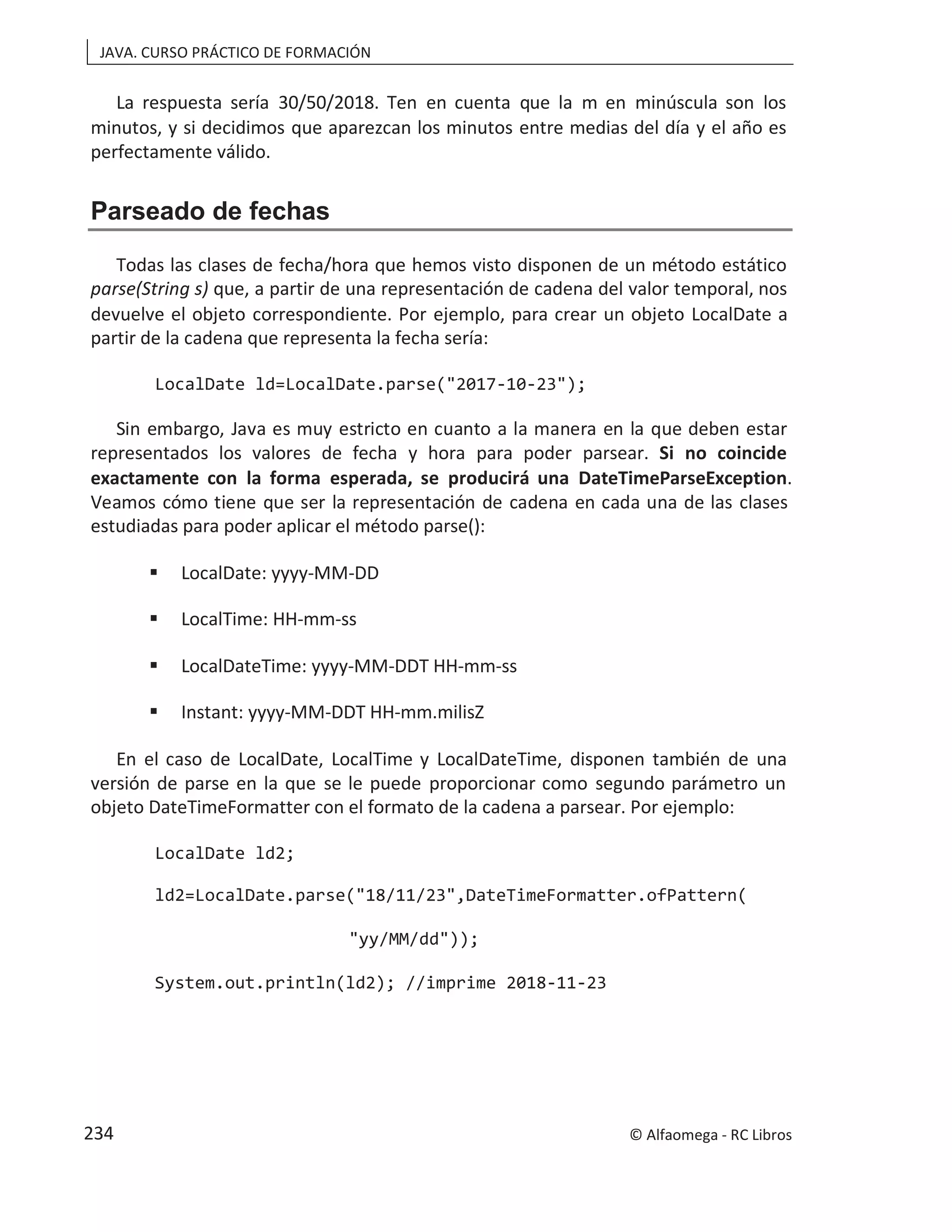 JAVA. CURSO PRÁCTICO DE FORMACIÓN
La respuesta sería 30/50/2018. Ten en cuenta que la m en minúscula son los
minutos, y si decidimos que aparezcan los minutos entre medias del día y el año es
perfectamente válido.
Parseado de fechas
Todas las clases de fecha/hora que hemos visto disponen de un método estático
parse(String s) que, a partir de una representación de cadena del valor temporal, nos
devuelve el objeto correspondiente. Por ejemplo, para crear un objeto LocalDate a
partir de la cadena que representa la fecha sería:
LocalDate ld=LocalDate.parse("2017-10-23");
Sin embargo, Java es muy estricto en cuanto a la manera en la que deben estar
representados los valores de fecha y hora para poder parsear. Si no coincide
exactamente con la forma esperada, se producirá una DateTimeParseException.
Veamos cómo tiene que ser la representación de cadena en cada una de las clases
estudiadas para poder aplicar el método parse():
 LocalDate: yyyy-MM-DD
 LocalTime: HH-mm-ss
 LocalDateTime: yyyy-MM-DDT HH-mm-ss
 Instant: yyyy-MM-DDT HH-mm.milisZ
En el caso de LocalDate, LocalTime y LocalDateTime, disponen también de una
versión de parse en la que se le puede proporcionar como segundo parámetro un
objeto DateTimeFormatter con el formato de la cadena a parsear. Por ejemplo:
LocalDate ld2;
ld2=LocalDate.parse("18/11/23",DateTimeFormatter.ofPattern(
"yy/MM/dd"));
System.out.println(ld2); //imprime 2018-11-23
© Alfaomega - RC Libros
234
 