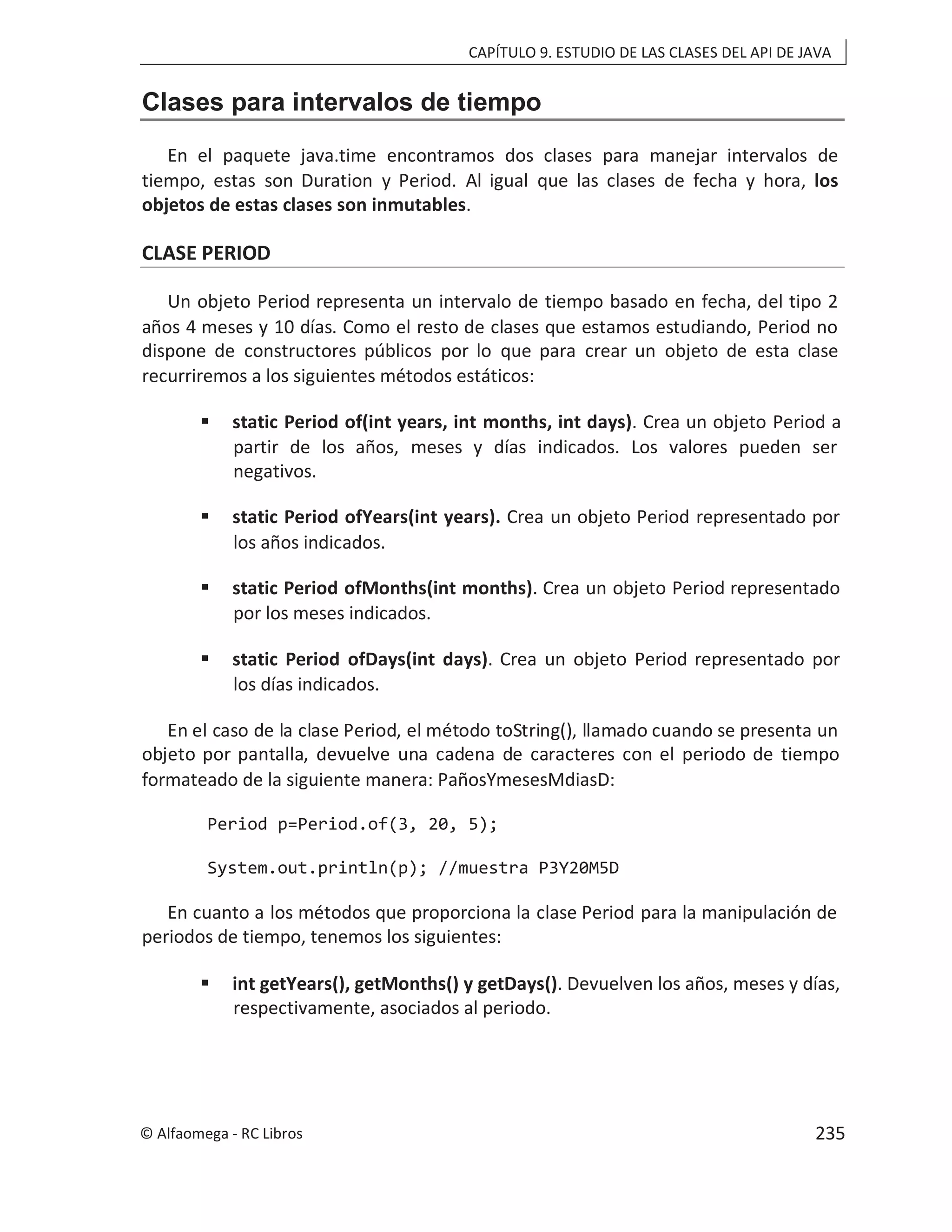 CAPÍTULO 9. ESTUDIO DE LAS CLASES DEL API DE JAVA
Clases para intervalos de tiempo
En el paquete java.time encontramos dos clases para manejar intervalos de
tiempo, estas son Duration y Period. Al igual que las clases de fecha y hora, los
objetos de estas clases son inmutables.
CLASE PERIOD
Un objeto Period representa un intervalo de tiempo basado en fecha, del tipo 2
años 4 meses y 10 días. Como el resto de clases que estamos estudiando, Period no
dispone de constructores públicos por lo que para crear un objeto de esta clase
recurriremos a los siguientes métodos estáticos:
 static Period of(int years, int months, int days). Crea un objeto Period a
partir de los años, meses y días indicados. Los valores pueden ser
negativos.
 static Period ofYears(int years). Crea un objeto Period representado por
los años indicados.
 static Period ofMonths(int months). Crea un objeto Period representado
por los meses indicados.
 static Period ofDays(int days). Crea un objeto Period representado por
los días indicados.
En el caso de la clase Period, el método toString(), llamado cuando se presenta un
objeto por pantalla, devuelve una cadena de caracteres con el periodo de tiempo
formateado de la siguiente manera: PañosYmesesMdiasD:
Period p=Period.of(3, 20, 5);
System.out.println(p); //muestra P3Y20M5D
En cuanto a los métodos que proporciona la clase Period para la manipulación de
periodos de tiempo, tenemos los siguientes:
 int getYears(), getMonths() y getDays(). Devuelven los años, meses y días,
respectivamente, asociados al periodo.
© Alfaomega - RC Libros 235
 