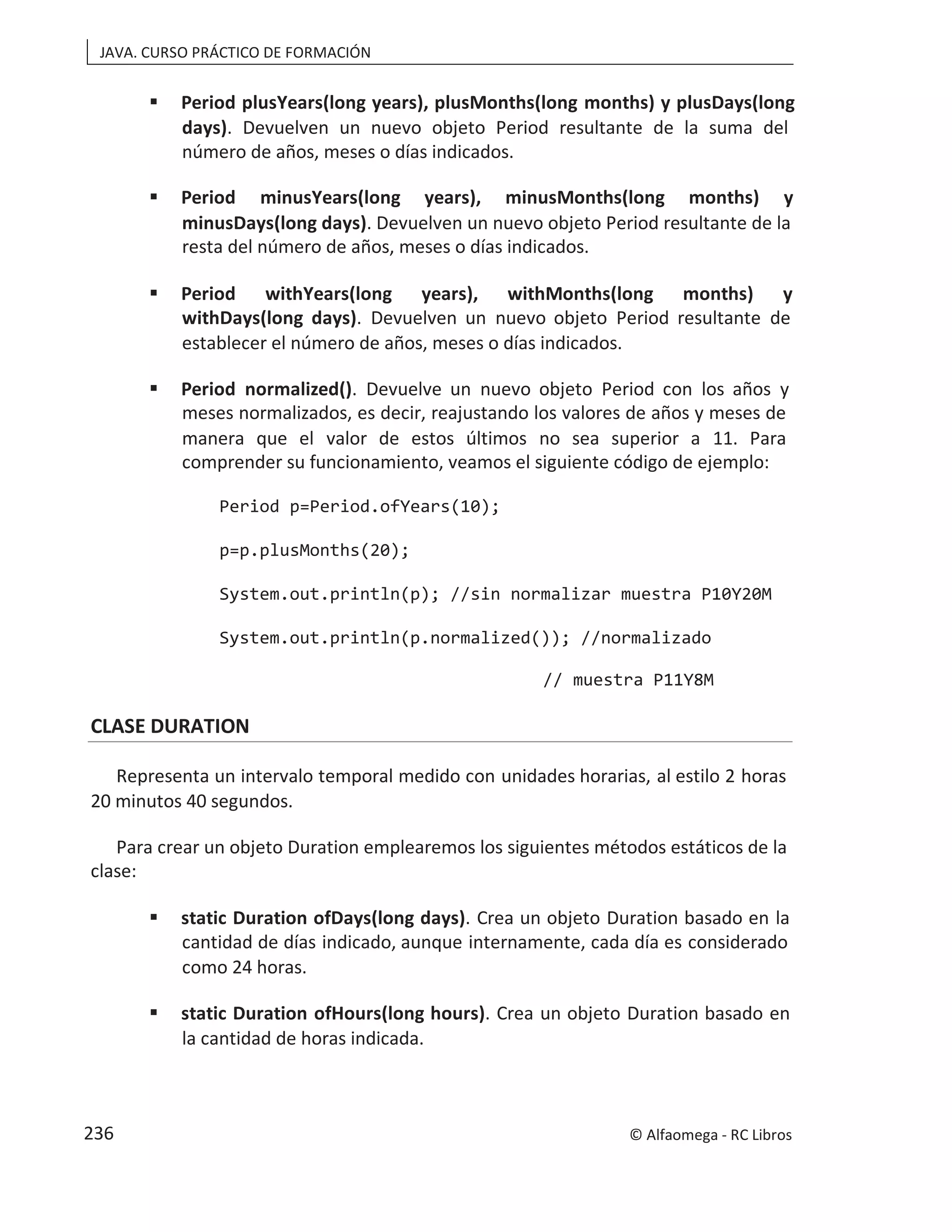 JAVA. CURSO PRÁCTICO DE FORMACIÓN
 Period plusYears(long years), plusMonths(long months) y plusDays(long
days). Devuelven un nuevo objeto Period resultante de la suma del
número de años, meses o días indicados.
 Period minusYears(long years), minusMonths(long months) y
minusDays(long days). Devuelven un nuevo objeto Period resultante de la
resta del número de años, meses o días indicados.
 Period withYears(long years), withMonths(long months) y
withDays(long days). Devuelven un nuevo objeto Period resultante de
establecer el número de años, meses o días indicados.
 Period normalized(). Devuelve un nuevo objeto Period con los años y
meses normalizados, es decir, reajustando los valores de años y meses de
manera que el valor de estos últimos no sea superior a 11. Para
comprender su funcionamiento, veamos el siguiente código de ejemplo:
Period p=Period.ofYears(10);
p=p.plusMonths(20);
System.out.println(p); //sin normalizar muestra P10Y20M
System.out.println(p.normalized()); //normalizado
// muestra P11Y8M
CLASE DURATION
Representa un intervalo temporal medido con unidades horarias, al estilo 2 horas
20 minutos 40 segundos.
Para crear un objeto Duration emplearemos los siguientes métodos estáticos de la
clase:
 static Duration ofDays(long days). Crea un objeto Duration basado en la
cantidad de días indicado, aunque internamente, cada día es considerado
como 24 horas.
 static Duration ofHours(long hours). Crea un objeto Duration basado en
la cantidad de horas indicada.
© Alfaomega - RC Libros
236
 