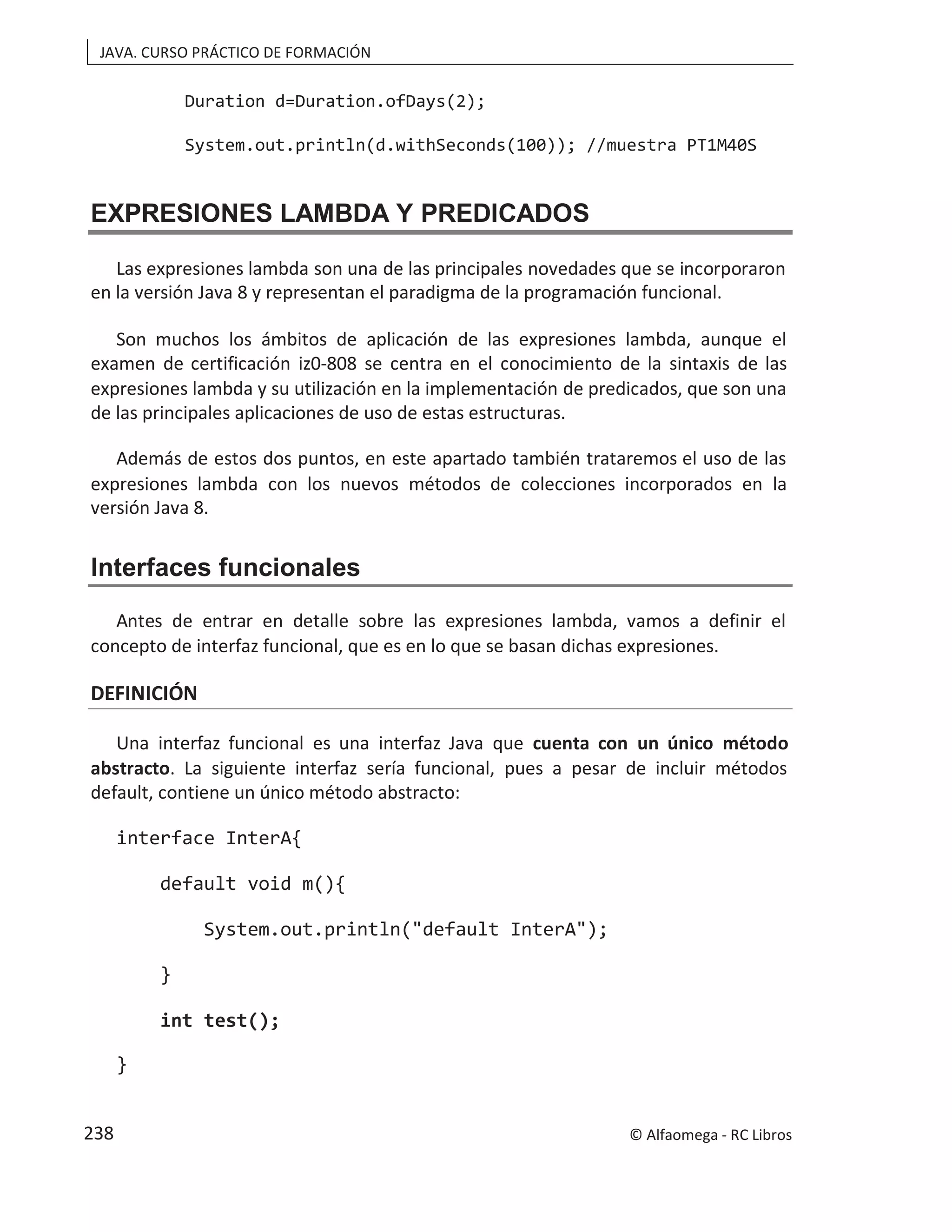 JAVA. CURSO PRÁCTICO DE FORMACIÓN
Duration d=Duration.ofDays(2);
System.out.println(d.withSeconds(100)); //muestra PT1M40S
EXPRESIONES LAMBDA Y PREDICADOS
Las expresiones lambda son una de las principales novedades que se incorporaron
en la versión Java 8 y representan el paradigma de la programación funcional.
Son muchos los ámbitos de aplicación de las expresiones lambda, aunque el
examen de certificación iz0-808 se centra en el conocimiento de la sintaxis de las
expresiones lambda y su utilización en la implementación de predicados, que son una
de las principales aplicaciones de uso de estas estructuras.
Además de estos dos puntos, en este apartado también trataremos el uso de las
expresiones lambda con los nuevos métodos de colecciones incorporados en la
versión Java 8.
Interfaces funcionales
Antes de entrar en detalle sobre las expresiones lambda, vamos a definir el
concepto de interfaz funcional, que es en lo que se basan dichas expresiones.
DEFINICIÓN
Una interfaz funcional es una interfaz Java que cuenta con un único método
abstracto. La siguiente interfaz sería funcional, pues a pesar de incluir métodos
default, contiene un único método abstracto:
interface InterA{
default void m(){
System.out.println("default InterA");
}
int test();
}
© Alfaomega - RC Libros
238
 
