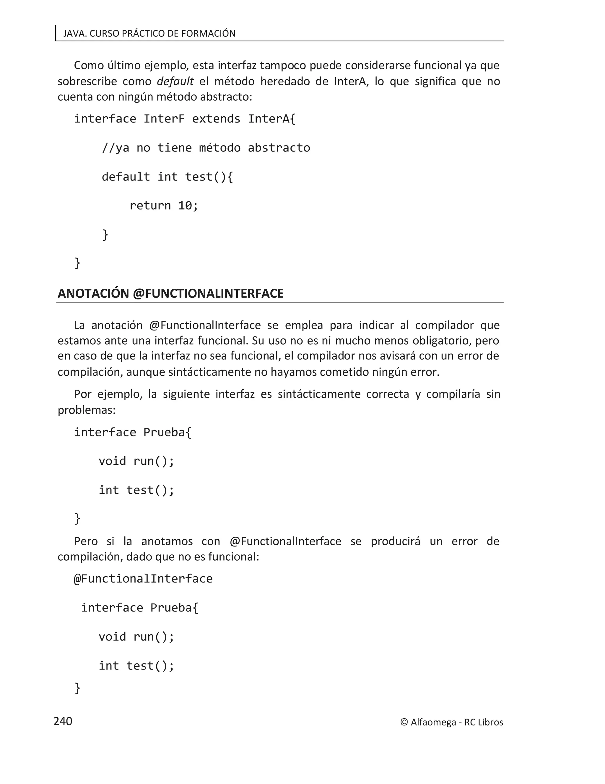 JAVA. CURSO PRÁCTICO DE FORMACIÓN
Como último ejemplo, esta interfaz tampoco puede considerarse funcional ya que
sobrescribe como default el método heredado de InterA, lo que significa que no
cuenta con ningún método abstracto:
interface InterF extends InterA{
//ya no tiene método abstracto
default int test(){
return 10;
}
}
ANOTACIÓN @FUNCTIONALINTERFACE
La anotación @FunctionalInterface se emplea para indicar al compilador que
estamos ante una interfaz funcional. Su uso no es ni mucho menos obligatorio, pero
en caso de que la interfaz no sea funcional, el compilador nos avisará con un error de
compilación, aunque sintácticamente no hayamos cometido ningún error.
Por ejemplo, la siguiente interfaz es sintácticamente correcta y compilaría sin
problemas:
interface Prueba{
void run();
int test();
}
Pero si la anotamos con @FunctionalInterface se producirá un error de
compilación, dado que no es funcional:
@FunctionalInterface
interface Prueba{
void run();
int test();
}
© Alfaomega - RC Libros
240
 