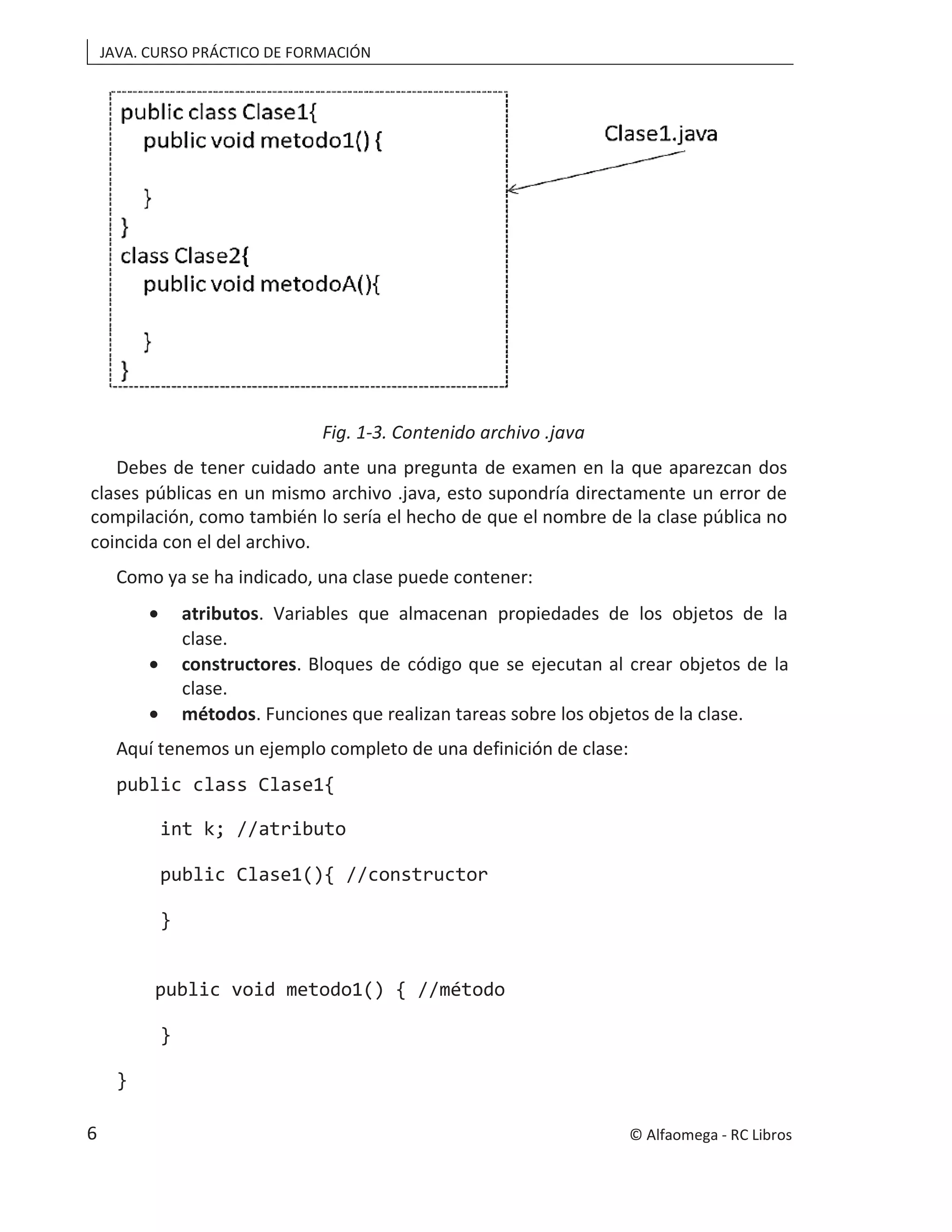 JAVA. CURSO PRÁCTICO DE FORMACIÓN
Fig. 1-3. Contenido archivo .java
Debes de tener cuidado ante una pregunta de examen en la que aparezcan dos
clases públicas en un mismo archivo .java, esto supondría directamente un error de
compilación, como también lo sería el hecho de que el nombre de la clase pública no
coincida con el del archivo.
Como ya se ha indicado, una clase puede contener:
• atributos. Variables que almacenan propiedades de los objetos de la
clase.
• constructores. Bloques de código que se ejecutan al crear objetos de la
clase.
• métodos. Funciones que realizan tareas sobre los objetos de la clase.
Aquí tenemos un ejemplo completo de una definición de clase:
public class Clase1{
int k; //atributo
public Clase1(){ //constructor
}
public void metodo1() { //método
}
}
© Alfaomega - RC Libros
6
 