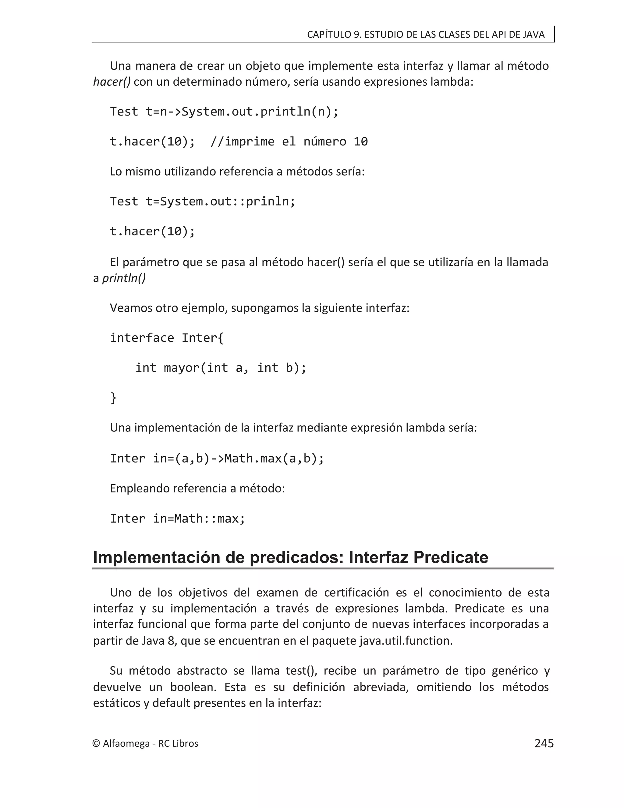 CAPÍTULO 9. ESTUDIO DE LAS CLASES DEL API DE JAVA
Una manera de crear un objeto que implemente esta interfaz y llamar al método
hacer() con un determinado número, sería usando expresiones lambda:
Test t=n->System.out.println(n);
t.hacer(10); //imprime el número 10
Lo mismo utilizando referencia a métodos sería:
Test t=System.out::prinln;
t.hacer(10);
El parámetro que se pasa al método hacer() sería el que se utilizaría en la llamada
a println()
Veamos otro ejemplo, supongamos la siguiente interfaz:
interface Inter{
int mayor(int a, int b);
}
Una implementación de la interfaz mediante expresión lambda sería:
Inter in=(a,b)->Math.max(a,b);
Empleando referencia a método:
Inter in=Math::max;
Implementación de predicados: Interfaz Predicate
Uno de los objetivos del examen de certificación es el conocimiento de esta
interfaz y su implementación a través de expresiones lambda. Predicate es una
interfaz funcional que forma parte del conjunto de nuevas interfaces incorporadas a
partir de Java 8, que se encuentran en el paquete java.util.function.
Su método abstracto se llama test(), recibe un parámetro de tipo genérico y
devuelve un boolean. Esta es su definición abreviada, omitiendo los métodos
estáticos y default presentes en la interfaz:
© Alfaomega - RC Libros 245
 