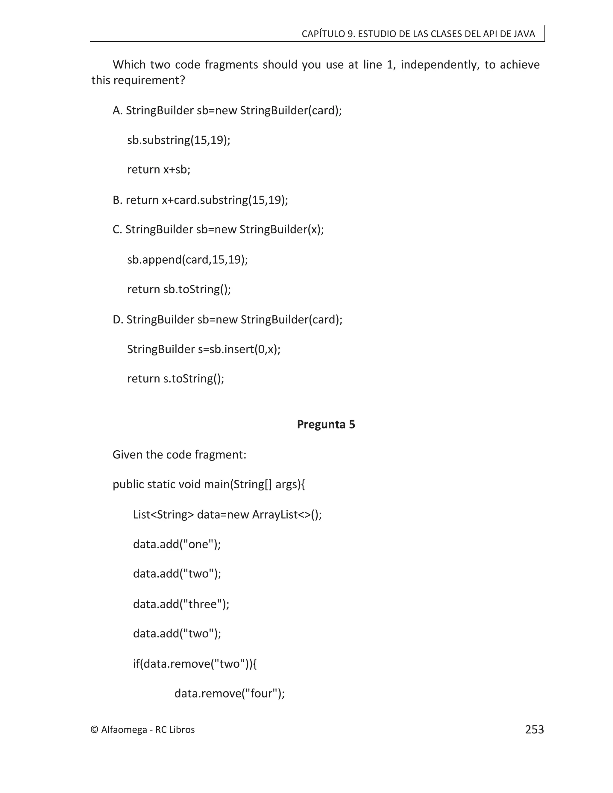 CAPÍTULO 9. ESTUDIO DE LAS CLASES DEL API DE JAVA
Which two code fragments should you use at line 1, independently, to achieve
this requirement?
A. StringBuilder sb=new StringBuilder(card);
sb.substring(15,19);
return x+sb;
B. return x+card.substring(15,19);
C. StringBuilder sb=new StringBuilder(x);
sb.append(card,15,19);
return sb.toString();
D. StringBuilder sb=new StringBuilder(card);
StringBuilder s=sb.insert(0,x);
return s.toString();
Pregunta 5
Given the code fragment:
public static void main(String[] args){
List<String> data=new ArrayList<>();
data.add("one");
data.add("two");
data.add("three");
data.add("two");
if(data.remove("two")){
data.remove("four");
© Alfaomega - RC Libros 253
 