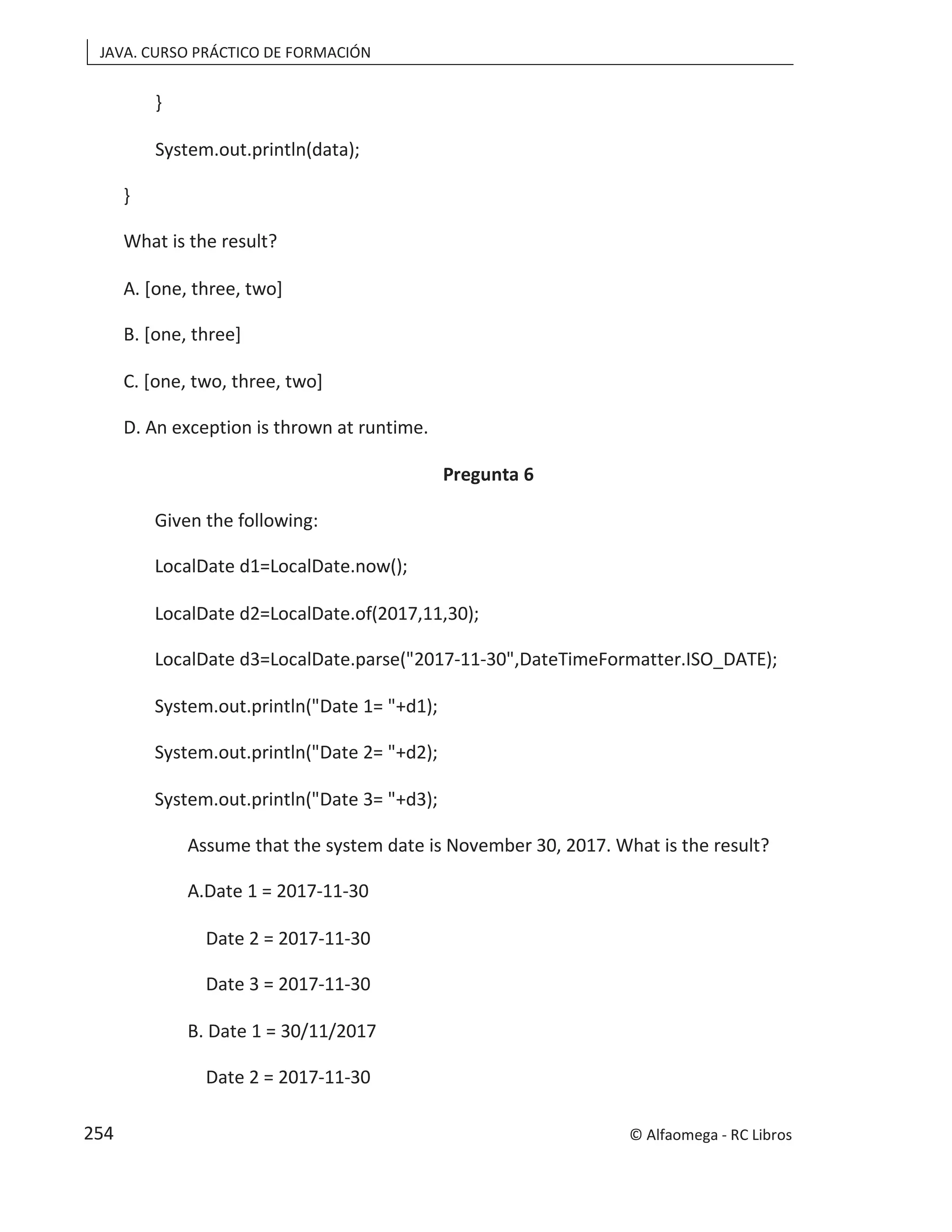 JAVA. CURSO PRÁCTICO DE FORMACIÓN
}
System.out.println(data);
}
What is the result?
A. [one, three, two]
B. [one, three]
C. [one, two, three, two]
D. An exception is thrown at runtime.
Pregunta 6
Given the following:
LocalDate d1=LocalDate.now();
LocalDate d2=LocalDate.of(2017,11,30);
LocalDate d3=LocalDate.parse("2017-11-30",DateTimeFormatter.ISO_DATE);
System.out.println("Date 1= "+d1);
System.out.println("Date 2= "+d2);
System.out.println("Date 3= "+d3);
Assume that the system date is November 30, 2017. What is the result?
A.Date 1 = 2017-11-30
Date 2 = 2017-11-30
Date 3 = 2017-11-30
B. Date 1 = 30/11/2017
Date 2 = 2017-11-30
© Alfaomega - RC Libros
254
 