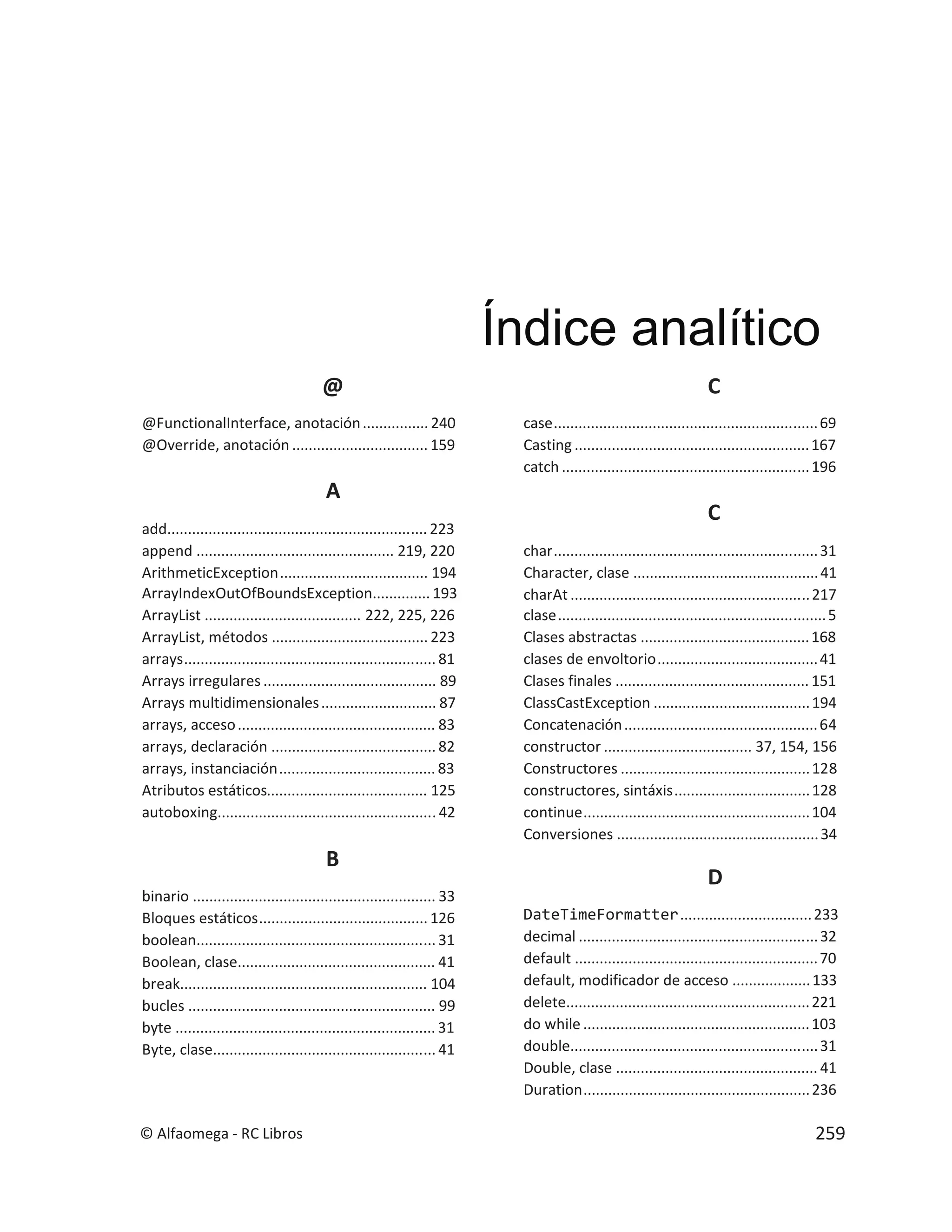 @
@FunctionalInterface, anotación................ 240
@Override, anotación ................................. 159
A
add............................................................... 223
append ................................................ 219, 220
ArithmeticException.................................... 194
ArrayIndexOutOfBoundsException.............. 193
ArrayList ...................................... 222, 225, 226
ArrayList, métodos ...................................... 223
arrays............................................................. 81
Arrays irregulares .......................................... 89
Arrays multidimensionales............................ 87
arrays, acceso................................................ 83
arrays, declaración ........................................ 82
arrays, instanciación...................................... 83
Atributos estáticos....................................... 125
autoboxing..................................................... 42
B
binario ........................................................... 33
Bloques estáticos......................................... 126
boolean.......................................................... 31
Boolean, clase................................................ 41
break............................................................ 104
bucles ............................................................ 99
byte ............................................................... 31
Byte, clase...................................................... 41
C
case................................................................69
Casting .........................................................167
catch ............................................................196
C
char................................................................31
Character, clase .............................................41
charAt ..........................................................217
clase.................................................................5
Clases abstractas .........................................168
clases de envoltorio.......................................41
Clases finales ............................................... 151
ClassCastException ......................................194
Concatenación...............................................64
constructor .................................... 37, 154, 156
Constructores ..............................................128
constructores, sintáxis.................................128
continue.......................................................104
Conversiones .................................................34
D
DateTimeFormatter................................233
decimal ..........................................................32
default ...........................................................70
default, modificador de acceso ...................133
delete...........................................................221
do while .......................................................103
double............................................................31
Double, clase ................................................. 41
Duration.......................................................236
Índice analítico
© Alfaomega - RC Libros 259
 