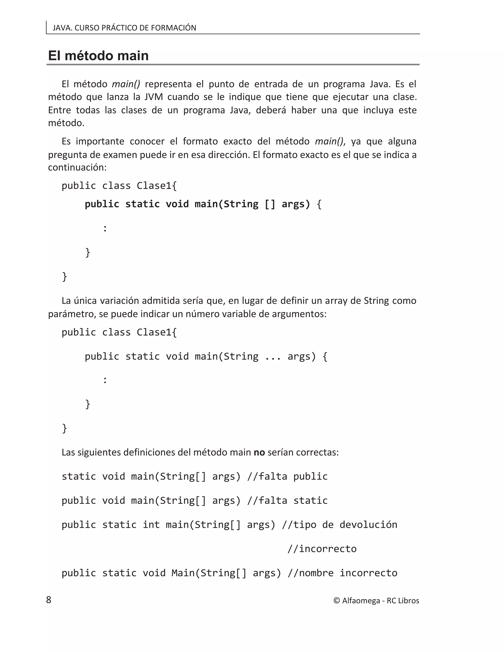 JAVA. CURSO PRÁCTICO DE FORMACIÓN
El método main
El método main() representa el punto de entrada de un programa Java. Es el
método que lanza la JVM cuando se le indique que tiene que ejecutar una clase.
Entre todas las clases de un programa Java, deberá haber una que incluya este
método.
Es importante conocer el formato exacto del método main(), ya que alguna
pregunta de examen puede ir en esa dirección. El formato exacto es el que se indica a
continuación:
public class Clase1{
public static void main(String [] args) {
:
}
}
La única variación admitida sería que, en lugar de definir un array de String como
parámetro, se puede indicar un número variable de argumentos:
public class Clase1{
public static void main(String ... args) {
:
}
}
Las siguientes definiciones del método main no serían correctas:
static void main(String[] args) //falta public
public void main(String[] args) //falta static
public static int main(String[] args) //tipo de devolución
//incorrecto
public static void Main(String[] args) //nombre incorrecto
© Alfaomega - RC Libros
8
 