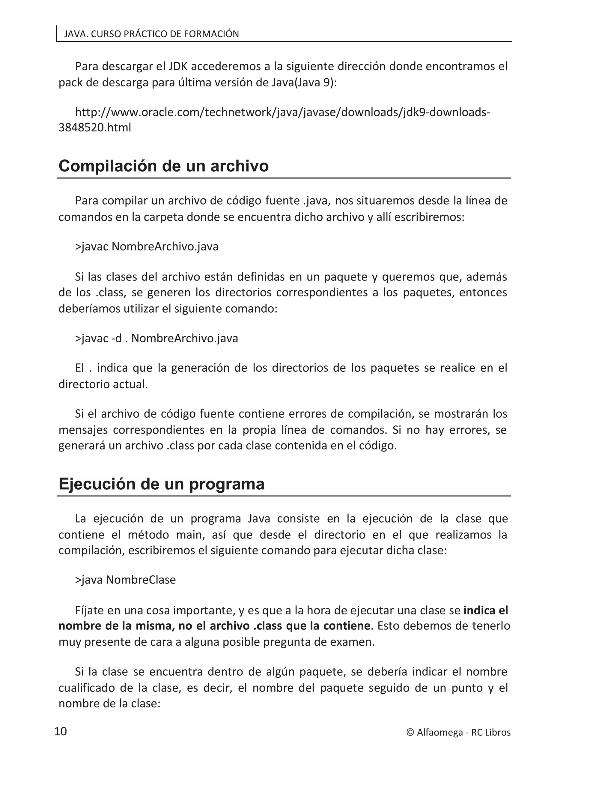 JAVA. CURSO PRÁCTICO DE FORMACIÓN
Para descargar el JDK accederemos a la siguiente dirección donde encontramos el
pack de descarga para última versión de Java(Java 9):
http://www.oracle.com/technetwork/java/javase/downloads/jdk9-downloads-
3848520.html
Compilación de un archivo
Para compilar un archivo de código fuente .java, nos situaremos desde la línea de
comandos en la carpeta donde se encuentra dicho archivo y allí escribiremos:
>javac NombreArchivo.java
Si las clases del archivo están definidas en un paquete y queremos que, además
de los .class, se generen los directorios correspondientes a los paquetes, entonces
deberíamos utilizar el siguiente comando:
>javac -d . NombreArchivo.java
El . indica que la generación de los directorios de los paquetes se realice en el
directorio actual.
Si el archivo de código fuente contiene errores de compilación, se mostrarán los
mensajes correspondientes en la propia línea de comandos. Si no hay errores, se
generará un archivo .class por cada clase contenida en el código.
Ejecución de un programa
La ejecución de un programa Java consiste en la ejecución de la clase que
contiene el método main, así que desde el directorio en el que realizamos la
compilación, escribiremos el siguiente comando para ejecutar dicha clase:
>java NombreClase
Fíjate en una cosa importante, y es que a la hora de ejecutar una clase se indica el
nombre de la misma, no el archivo .class que la contiene. Esto debemos de tenerlo
muy presente de cara a alguna posible pregunta de examen.
Si la clase se encuentra dentro de algún paquete, se debería indicar el nombre
cualificado de la clase, es decir, el nombre del paquete seguido de un punto y el
nombre de la clase:
© Alfaomega - RC Libros
10
 