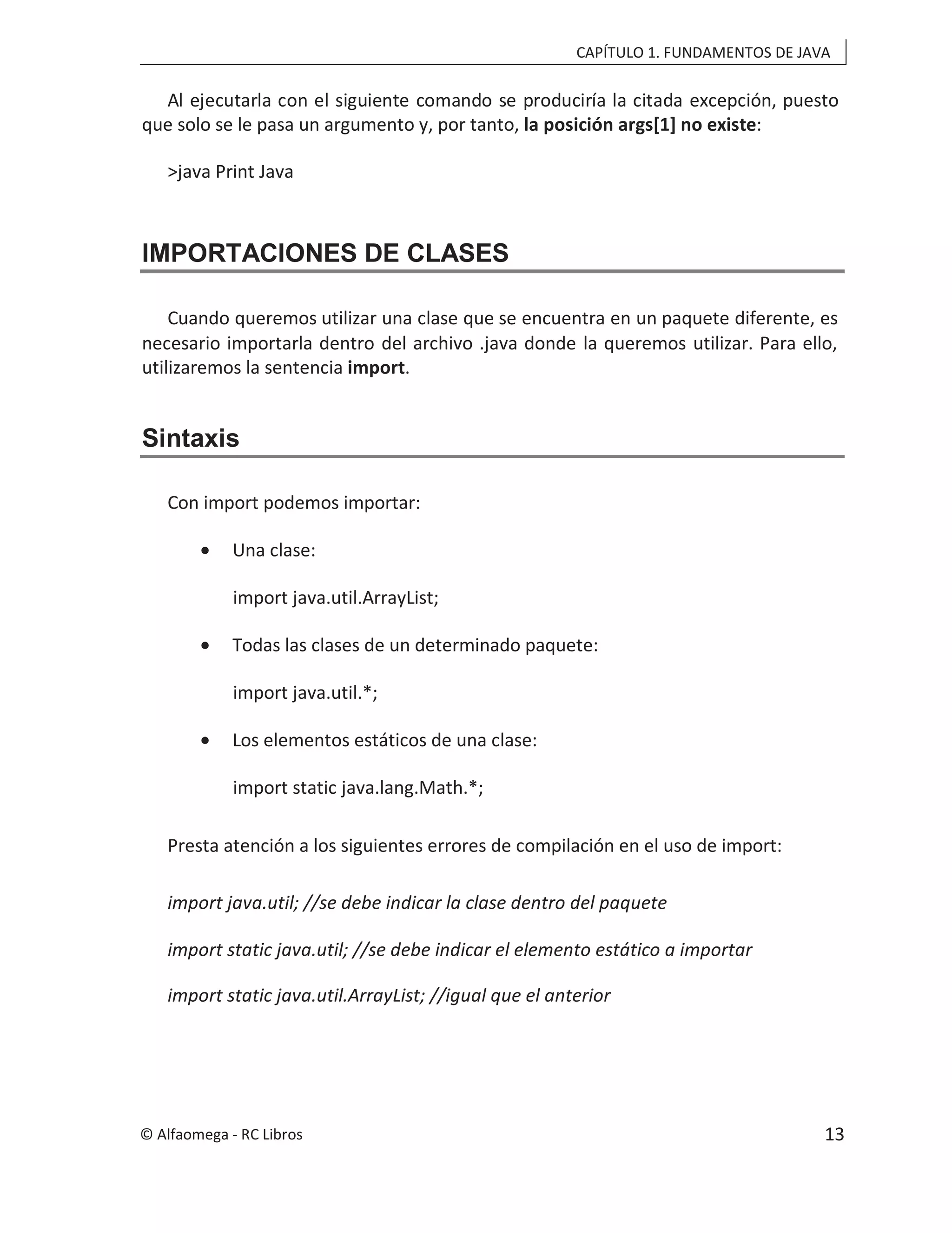 CAPÍTULO 1. FUNDAMENTOS DE JAVA
Al ejecutarla con el siguiente comando se produciría la citada excepción, puesto
que solo se le pasa un argumento y, por tanto, la posición args[1] no existe:
>java Print Java
IMPORTACIONES DE CLASES
Cuando queremos utilizar una clase que se encuentra en un paquete diferente, es
necesario importarla dentro del archivo .java donde la queremos utilizar. Para ello,
utilizaremos la sentencia import.
Sintaxis
Con import podemos importar:
• Una clase:
import java.util.ArrayList;
• Todas las clases de un determinado paquete:
import java.util.*;
• Los elementos estáticos de una clase:
import static java.lang.Math.*;
Presta atención a los siguientes errores de compilación en el uso de import:
import java.util; //se debe indicar la clase dentro del paquete
import static java.util; //se debe indicar el elemento estático a importar
import static java.util.ArrayList; //igual que el anterior
© Alfaomega - RC Libros 13
 