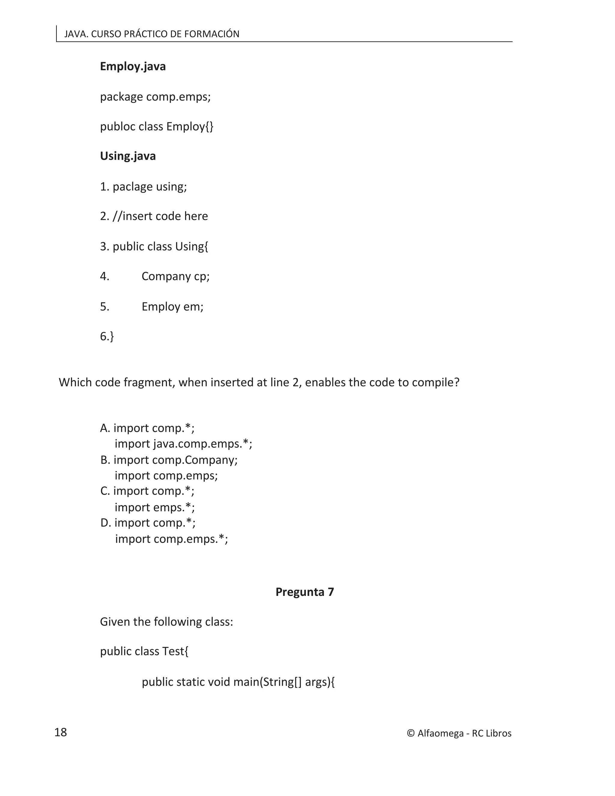 JAVA. CURSO PRÁCTICO DE FORMACIÓN
Employ.java
package comp.emps;
publoc class Employ{}
Using.java
1. paclage using;
2. //insert code here
3. public class Using{
4. Company cp;
5. Employ em;
6.}
Which code fragment, when inserted at line 2, enables the code to compile?
A. import comp.*;
import java.comp.emps.*;
B. import comp.Company;
import comp.emps;
C. import comp.*;
import emps.*;
D. import comp.*;
import comp.emps.*;
Pregunta 7
Given the following class:
public class Test{
public static void main(String[] args){
© Alfaomega - RC Libros
18
 