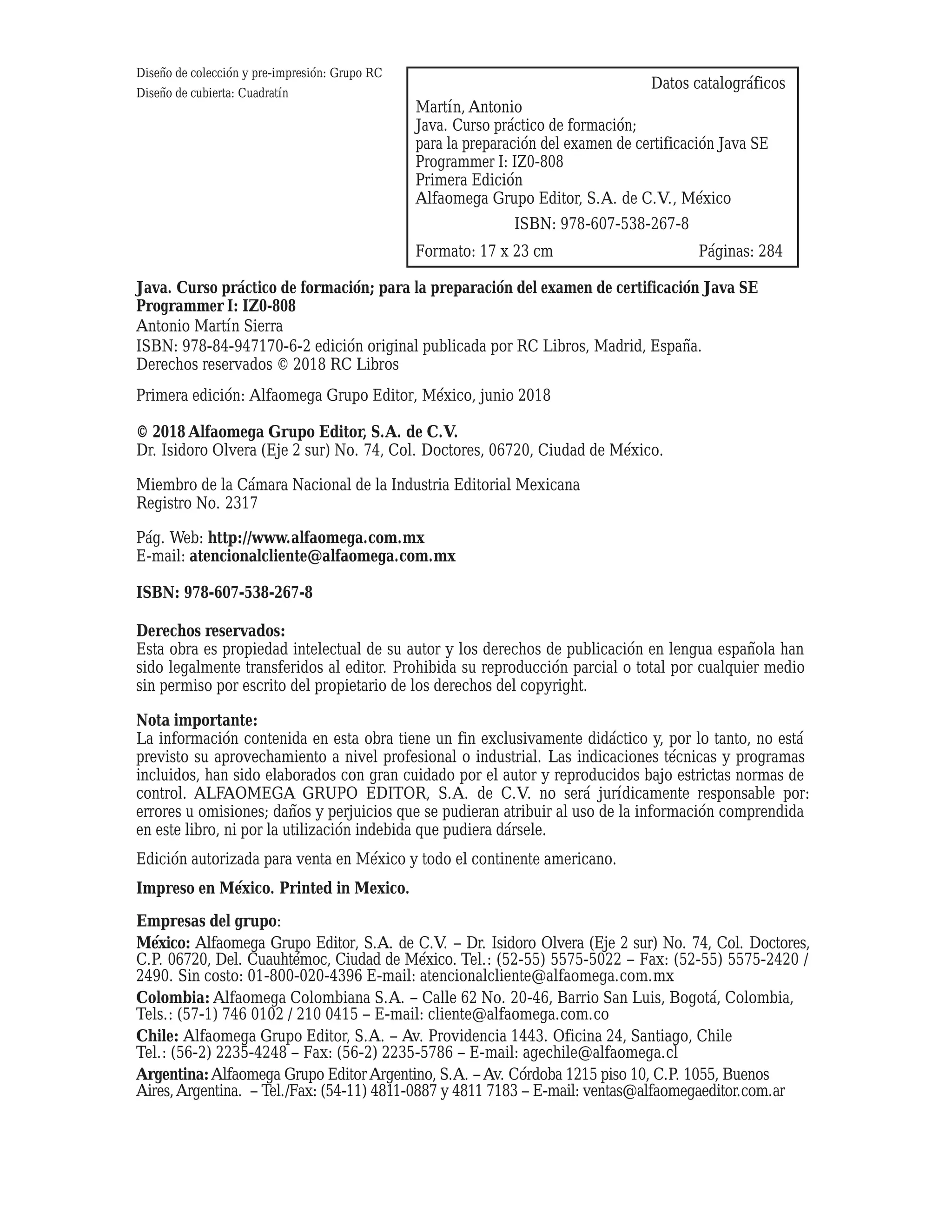 ISBN: 978-607-538-267-8
Datos catalográficos
Martín, Antonio
Java. Curso práctico de formación;
para la preparación del examen de certificación Java SE
Programmer I: IZ0-808
Primera Edición
Alfaomega Grupo Editor, S.A. de C.V., México
Formato: 17 x 23 cm
Diseño de colección y pre-impresión: Grupo RC
Diseño de cubierta: Cuadratín
Páginas: 284
Java. Curso práctico de formación; para la preparación del examen de certificación Java SE
Programmer I: IZ0-808
Antonio Martín Sierra
ISBN: 978-84-947170-6-2 edición original publicada por RC Libros, Madrid, España.
Derechos reservados © 2018 RC Libros
Primera edición: Alfaomega Grupo Editor, México, junio 2018
© 2018 Alfaomega Grupo Editor, S.A. de C.V.
Dr. Isidoro Olvera (Eje 2 sur) No. 74, Col. Doctores, 06720, Ciudad de México.
Miembro de la Cámara Nacional de la Industria Editorial Mexicana
Registro No. 2317
Pág. Web: http://www.alfaomega.com.mx
E-mail: atencionalcliente@alfaomega.com.mx
ISBN: 978-607-538-267-8
Derechos reservados:
Esta obra es propiedad intelectual de su autor y los derechos de publicación en lengua española han
sido legalmente transferidos al editor. Prohibida su reproducción parcial o total por cualquier medio
sin permiso por escrito del propietario de los derechos del copyright.
Nota importante:
La información contenida en esta obra tiene un fin exclusivamente didáctico y, por lo tanto, no está
previsto su aprovechamiento a nivel profesional o industrial. Las indicaciones técnicas y programas
incluidos, han sido elaborados con gran cuidado por el autor y reproducidos bajo estrictas normas de
control. ALFAOMEGA GRUPO EDITOR, S.A. de C.V. no será jurídicamente responsable por:
errores u omisiones; daños y perjuicios que se pudieran atribuir al uso de la información comprendida
en este libro, ni por la utilización indebida que pudiera dársele.
Edición autorizada para venta en México y todo el continente americano.
Impreso en México. Printed in Mexico.
Empresas del grupo:
México: Alfaomega Grupo Editor, S.A. de C.V. – Dr. Isidoro Olvera (Eje 2 sur) No. 74, Col. Doctores,
C.P. 06720, Del. Cuauhtémoc, Ciudad de México. Tel.: (52-55) 5575-5022 – Fax: (52-55) 5575-2420 /
2490. Sin costo: 01-800-020-4396 E-mail: atencionalcliente@alfaomega.com.mx
Colombia: Alfaomega Colombiana S.A. – Calle 62 No. 20-46, Barrio San Luis, Bogotá, Colombia,
Tels.: (57-1) 746 0102 / 210 0415 – E-mail: cliente@alfaomega.com.co
Chile: Alfaomega Grupo Editor, S.A. – Av. Providencia 1443. Oficina 24, Santiago, Chile
Tel.: (56-2) 2235-4248 – Fax: (56-2) 2235-5786 – E-mail: agechile@alfaomega.cl
Argentina:Alfaomega Grupo Editor Argentino, S.A. –Av. Córdoba 1215 piso 10, C.P. 1055, Buenos
Aires,Argentina. – Tel./Fax: (54-11) 4811-0887 y 4811 7183 – E-mail: ventas@alfaomegaeditor.com.ar
 
