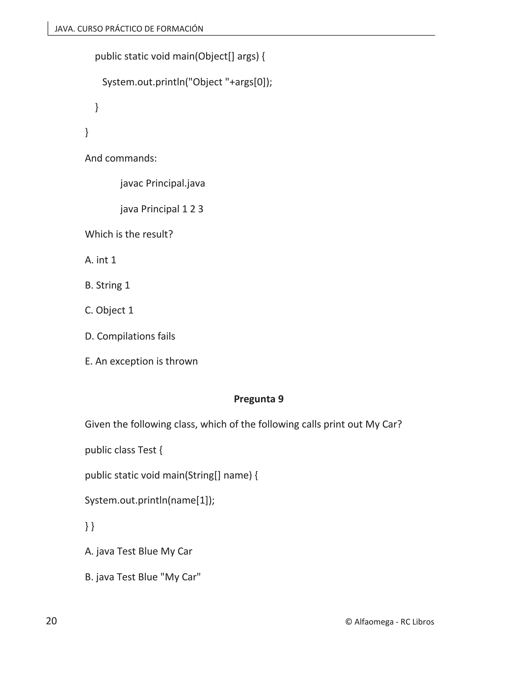JAVA. CURSO PRÁCTICO DE FORMACIÓN
public static void main(Object[] args) {
System.out.println("Object "+args[0]);
}
}
And commands:
javac Principal.java
java Principal 1 2 3
Which is the result?
A. int 1
B. String 1
C. Object 1
D. Compilations fails
E. An exception is thrown
Pregunta 9
Given the following class, which of the following calls print out My Car?
public class Test {
public static void main(String[] name) {
System.out.println(name[1]);
} }
A. java Test Blue My Car
B. java Test Blue "My Car"
© Alfaomega - RC Libros
20
 