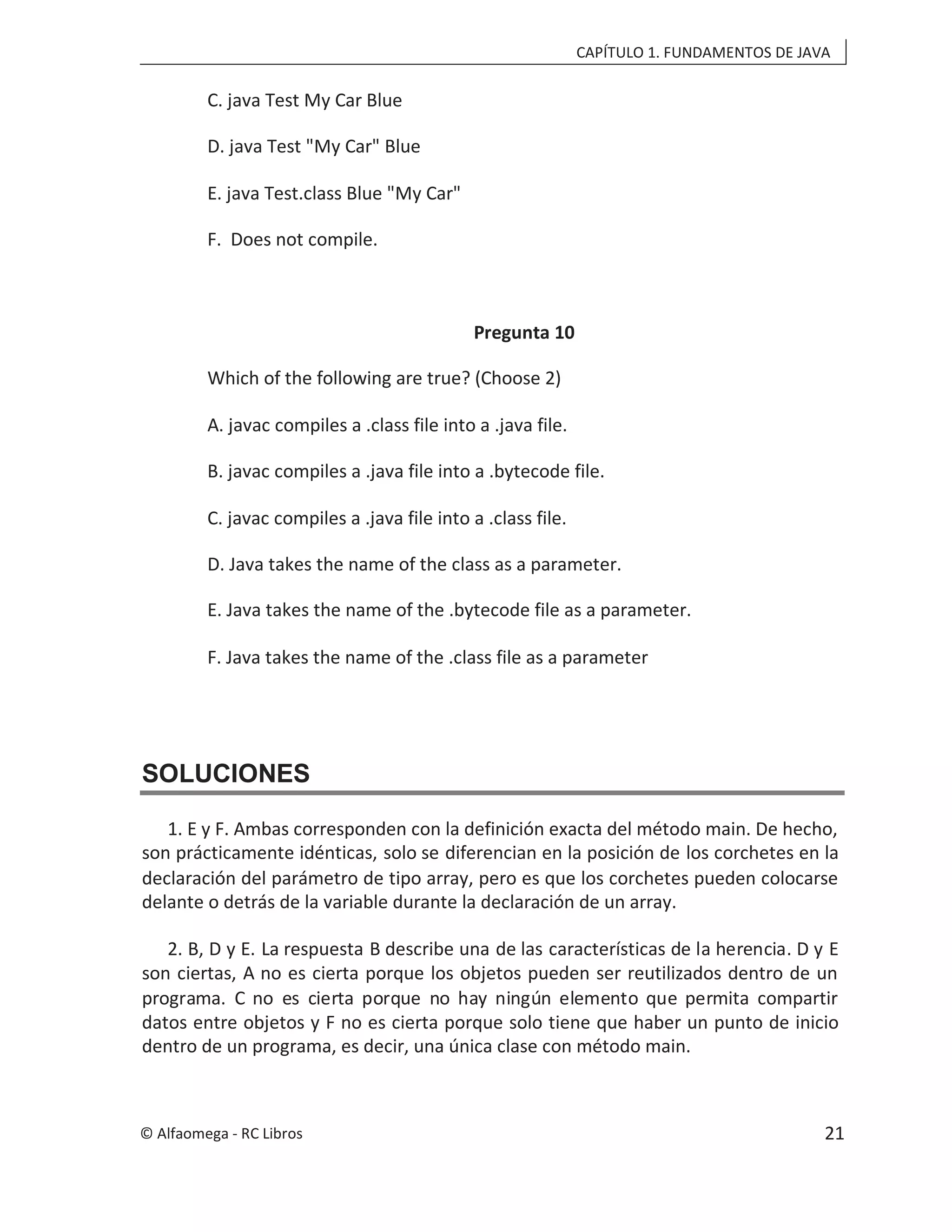 CAPÍTULO 1. FUNDAMENTOS DE JAVA
C. java Test My Car Blue
D. java Test "My Car" Blue
E. java Test.class Blue "My Car"
F. Does not compile.
Pregunta 10
Which of the following are true? (Choose 2)
A. javac compiles a .class file into a .java file.
B. javac compiles a .java file into a .bytecode file.
C. javac compiles a .java file into a .class file.
D. Java takes the name of the class as a parameter.
E. Java takes the name of the .bytecode file as a parameter.
F. Java takes the name of the .class file as a parameter
SOLUCIONES
1. E y F. Ambas corresponden con la definición exacta del método main. De hecho,
son prácticamente idénticas, solo se diferencian en la posición de los corchetes en la
declaración del parámetro de tipo array, pero es que los corchetes pueden colocarse
delante o detrás de la variable durante la declaración de un array.
2. B, D y E. La respuesta B describe una de las características de la herencia. D y E
son ciertas, A no es cierta porque los objetos pueden ser reutilizados dentro de un
programa. C no es cierta porque no hay ningún elemento que permita compartir
datos entre objetos y F no es cierta porque solo tiene que haber un punto de inicio
dentro de un programa, es decir, una única clase con método main.
© Alfaomega - RC Libros 21
 