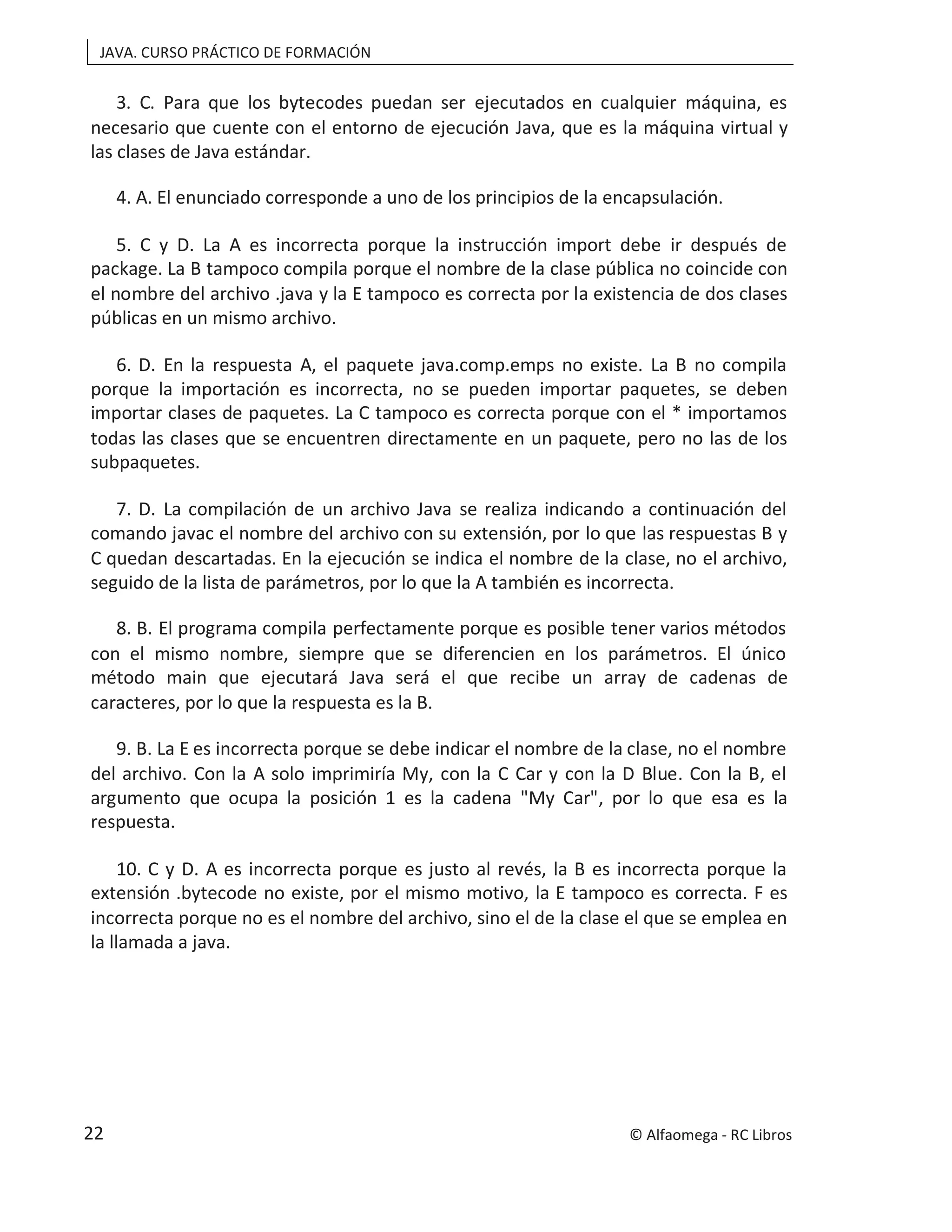 JAVA. CURSO PRÁCTICO DE FORMACIÓN
3. C. Para que los bytecodes puedan ser ejecutados en cualquier máquina, es
necesario que cuente con el entorno de ejecución Java, que es la máquina virtual y
las clases de Java estándar.
4. A. El enunciado corresponde a uno de los principios de la encapsulación.
5. C y D. La A es incorrecta porque la instrucción import debe ir después de
package. La B tampoco compila porque el nombre de la clase pública no coincide con
el nombre del archivo .java y la E tampoco es correcta por la existencia de dos clases
públicas en un mismo archivo.
6. D. En la respuesta A, el paquete java.comp.emps no existe. La B no compila
porque la importación es incorrecta, no se pueden importar paquetes, se deben
importar clases de paquetes. La C tampoco es correcta porque con el * importamos
todas las clases que se encuentren directamente en un paquete, pero no las de los
subpaquetes.
7. D. La compilación de un archivo Java se realiza indicando a continuación del
comando javac el nombre del archivo con su extensión, por lo que las respuestas B y
C quedan descartadas. En la ejecución se indica el nombre de la clase, no el archivo,
seguido de la lista de parámetros, por lo que la A también es incorrecta.
8. B. El programa compila perfectamente porque es posible tener varios métodos
con el mismo nombre, siempre que se diferencien en los parámetros. El único
método main que ejecutará Java será el que recibe un array de cadenas de
caracteres, por lo que la respuesta es la B.
9. B. La E es incorrecta porque se debe indicar el nombre de la clase, no el nombre
del archivo. Con la A solo imprimiría My, con la C Car y con la D Blue. Con la B, el
argumento que ocupa la posición 1 es la cadena "My Car", por lo que esa es la
respuesta.
10. C y D. A es incorrecta porque es justo al revés, la B es incorrecta porque la
extensión .bytecode no existe, por el mismo motivo, la E tampoco es correcta. F es
incorrecta porque no es el nombre del archivo, sino el de la clase el que se emplea en
la llamada a java.
© Alfaomega - RC Libros
22
 