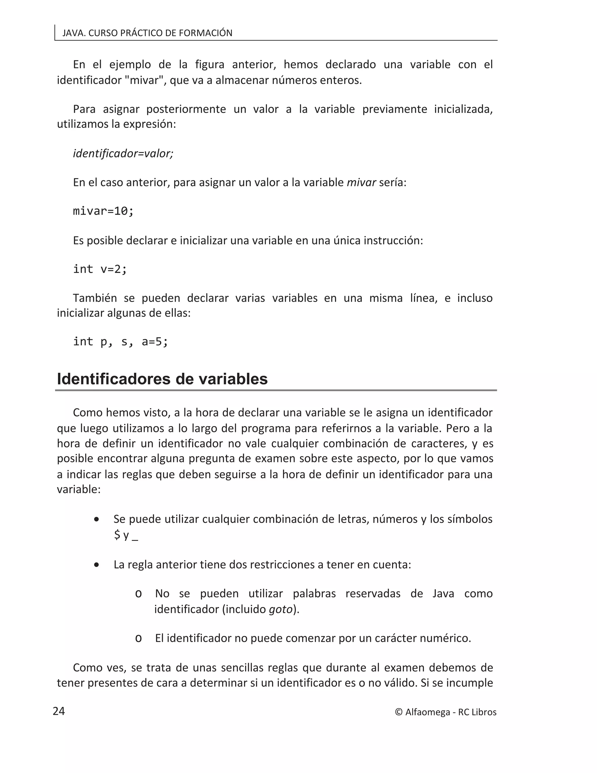JAVA. CURSO PRÁCTICO DE FORMACIÓN
En el ejemplo de la figura anterior, hemos declarado una variable con el
identificador "mivar", que va a almacenar números enteros.
Para asignar posteriormente un valor a la variable previamente inicializada,
utilizamos la expresión:
identificador=valor;
En el caso anterior, para asignar un valor a la variable mivar sería:
mivar=10;
Es posible declarar e inicializar una variable en una única instrucción:
int v=2;
También se pueden declarar varias variables en una misma línea, e incluso
inicializar algunas de ellas:
int p, s, a=5;
Identificadores de variables
Como hemos visto, a la hora de declarar una variable se le asigna un identificador
que luego utilizamos a lo largo del programa para referirnos a la variable. Pero a la
hora de definir un identificador no vale cualquier combinación de caracteres, y es
posible encontrar alguna pregunta de examen sobre este aspecto, por lo que vamos
a indicar las reglas que deben seguirse a la hora de definir un identificador para una
variable:
• Se puede utilizar cualquier combinación de letras, números y los símbolos
$ y _
• La regla anterior tiene dos restricciones a tener en cuenta:
o No se pueden utilizar palabras reservadas de Java como
identificador (incluido goto).
o El identificador no puede comenzar por un carácter numérico.
Como ves, se trata de unas sencillas reglas que durante al examen debemos de
tener presentes de cara a determinar si un identificador es o no válido. Si se incumple
© Alfaomega - RC Libros
24
 