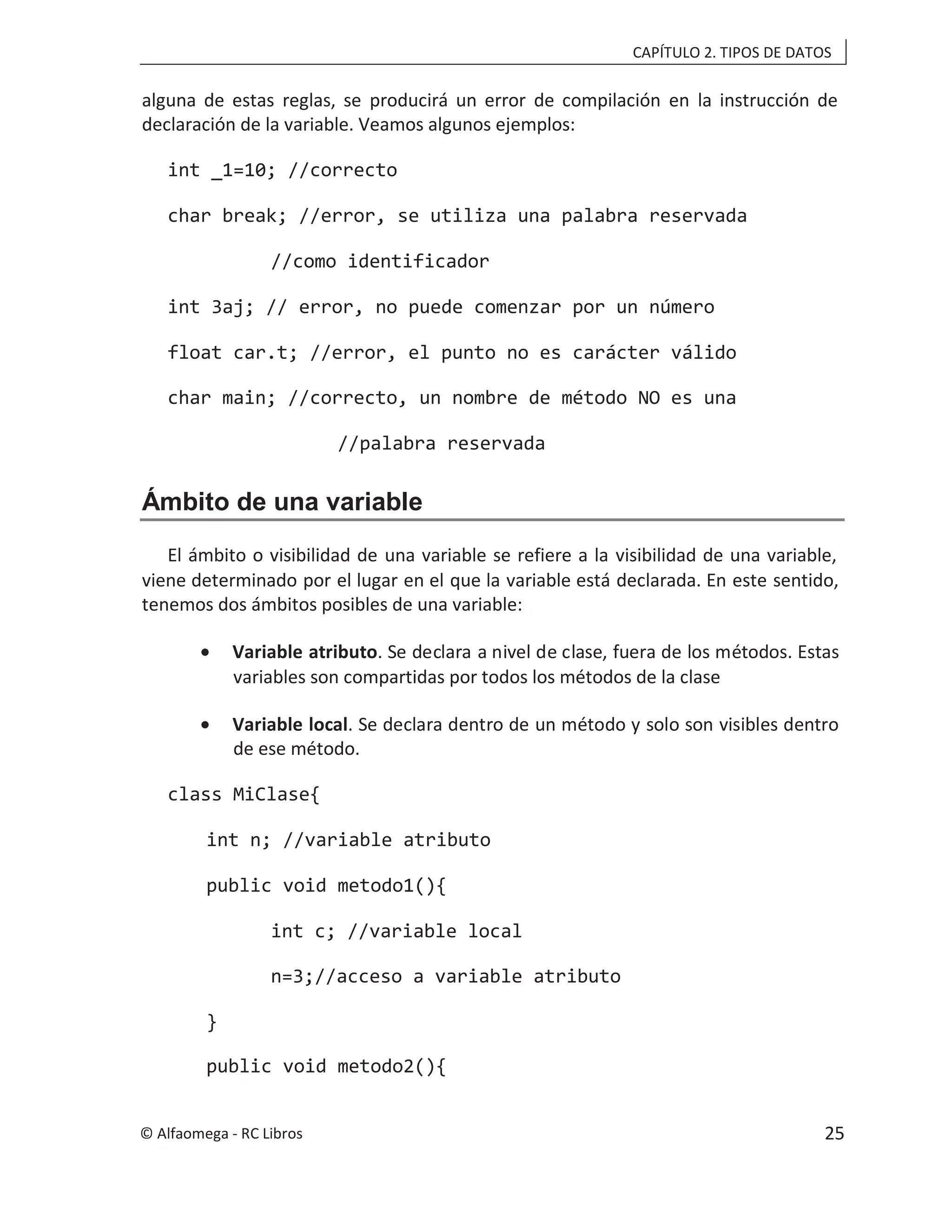 CAPÍTULO 2. TIPOS DE DATOS
alguna de estas reglas, se producirá un error de compilación en la instrucción de
declaración de la variable. Veamos algunos ejemplos:
int _1=10; //correcto
char break; //error, se utiliza una palabra reservada
//como identificador
int 3aj; // error, no puede comenzar por un número
float car.t; //error, el punto no es carácter válido
char main; //correcto, un nombre de método NO es una
//palabra reservada
Ámbito de una variable
El ámbito o visibilidad de una variable se refiere a la visibilidad de una variable,
viene determinado por el lugar en el que la variable está declarada. En este sentido,
tenemos dos ámbitos posibles de una variable:
• Variable atributo. Se declara a nivel de clase, fuera de los métodos. Estas
variables son compartidas por todos los métodos de la clase
• Variable local. Se declara dentro de un método y solo son visibles dentro
de ese método.
class MiClase{
int n; //variable atributo
public void metodo1(){
int c; //variable local
n=3;//acceso a variable atributo
}
public void metodo2(){
© Alfaomega - RC Libros 25
 