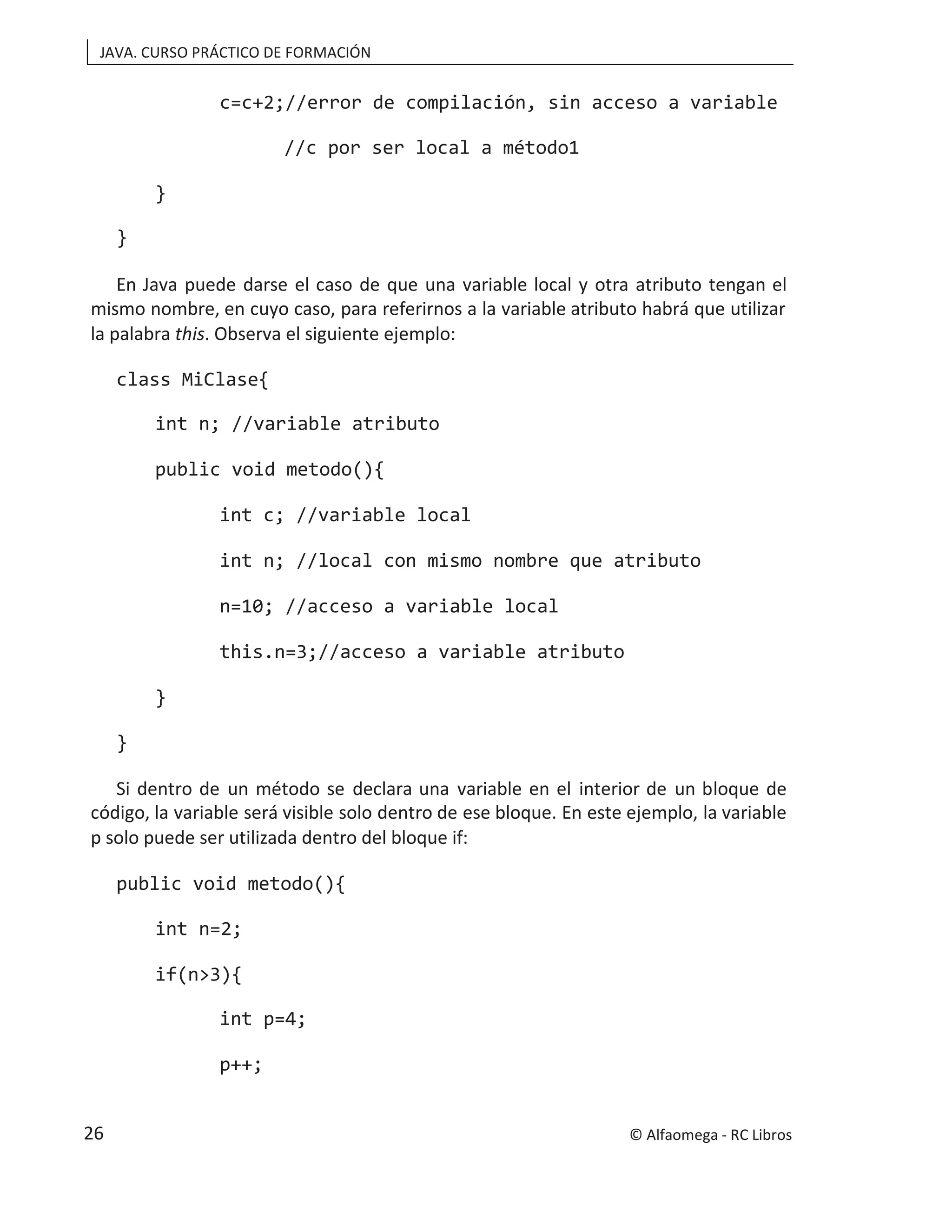 JAVA. CURSO PRÁCTICO DE FORMACIÓN
c=c+2;//error de compilación, sin acceso a variable
//c por ser local a método1
}
}
En Java puede darse el caso de que una variable local y otra atributo tengan el
mismo nombre, en cuyo caso, para referirnos a la variable atributo habrá que utilizar
la palabra this. Observa el siguiente ejemplo:
class MiClase{
int n; //variable atributo
public void metodo(){
int c; //variable local
int n; //local con mismo nombre que atributo
n=10; //acceso a variable local
this.n=3;//acceso a variable atributo
}
}
Si dentro de un método se declara una variable en el interior de un bloque de
código, la variable será visible solo dentro de ese bloque. En este ejemplo, la variable
p solo puede ser utilizada dentro del bloque if:
public void metodo(){
int n=2;
if(n>3){
int p=4;
p++;
© Alfaomega - RC Libros
26
 