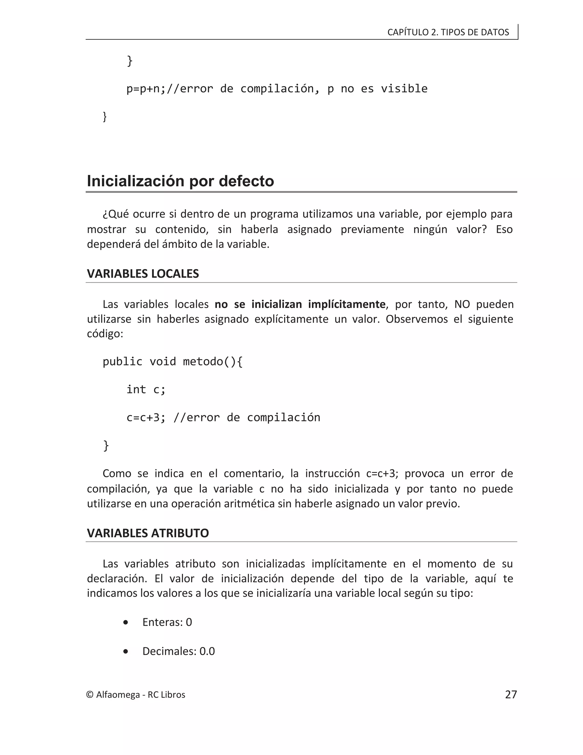 CAPÍTULO 2. TIPOS DE DATOS
}
p=p+n;//error de compilación, p no es visible
}
Inicialización por defecto
¿Qué ocurre si dentro de un programa utilizamos una variable, por ejemplo para
mostrar su contenido, sin haberla asignado previamente ningún valor? Eso
dependerá del ámbito de la variable.
VARIABLES LOCALES
Las variables locales no se inicializan implícitamente, por tanto, NO pueden
utilizarse sin haberles asignado explícitamente un valor. Observemos el siguiente
código:
public void metodo(){
int c;
c=c+3; //error de compilación
}
Como se indica en el comentario, la instrucción c=c+3; provoca un error de
compilación, ya que la variable c no ha sido inicializada y por tanto no puede
utilizarse en una operación aritmética sin haberle asignado un valor previo.
VARIABLES ATRIBUTO
Las variables atributo son inicializadas implícitamente en el momento de su
declaración. El valor de inicialización depende del tipo de la variable, aquí te
indicamos los valores a los que se inicializaría una variable local según su tipo:
• Enteras: 0
• Decimales: 0.0
© Alfaomega - RC Libros 27
 