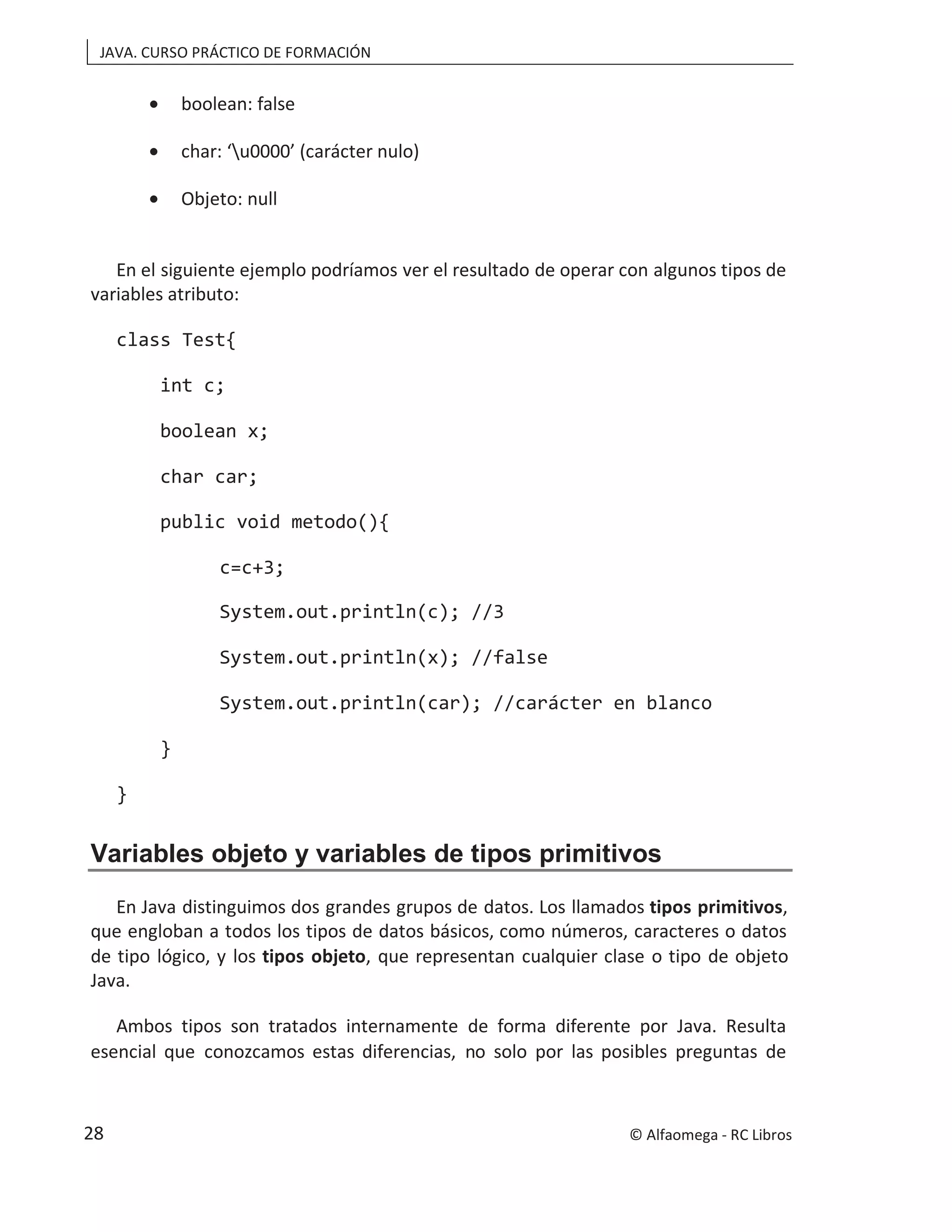 JAVA. CURSO PRÁCTICO DE FORMACIÓN
• boolean: false
• char: ‘u0000’ (carácter nulo)
• Objeto: null
En el siguiente ejemplo podríamos ver el resultado de operar con algunos tipos de
variables atributo:
class Test{
int c;
boolean x;
char car;
public void metodo(){
c=c+3;
System.out.println(c); //3
System.out.println(x); //false
System.out.println(car); //carácter en blanco
}
}
Variables objeto y variables de tipos primitivos
En Java distinguimos dos grandes grupos de datos. Los llamados tipos primitivos,
que engloban a todos los tipos de datos básicos, como números, caracteres o datos
de tipo lógico, y los tipos objeto, que representan cualquier clase o tipo de objeto
Java.
Ambos tipos son tratados internamente de forma diferente por Java. Resulta
esencial que conozcamos estas diferencias, no solo por las posibles preguntas de
© Alfaomega - RC Libros
28
 