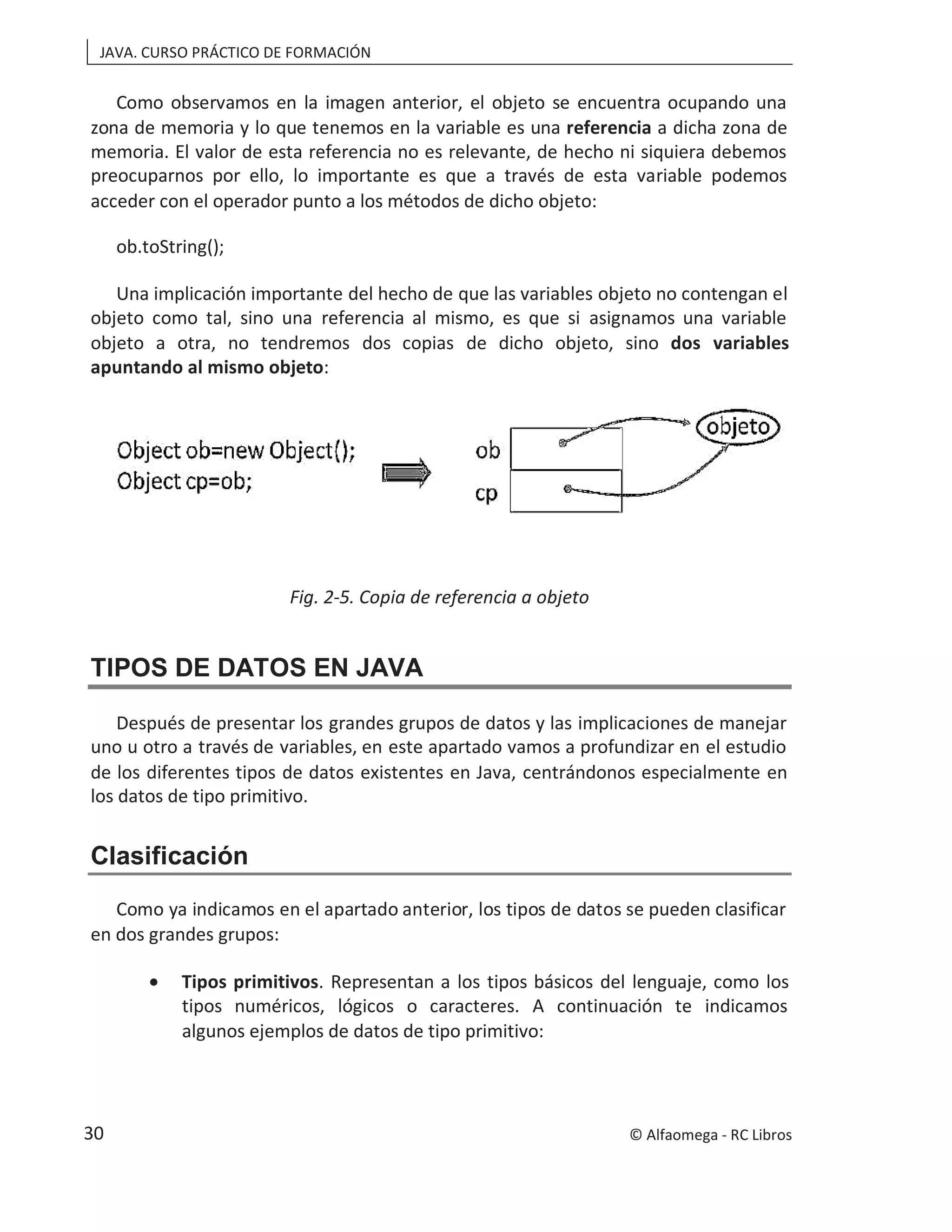 JAVA. CURSO PRÁCTICO DE FORMACIÓN
Como observamos en la imagen anterior, el objeto se encuentra ocupando una
zona de memoria y lo que tenemos en la variable es una referencia a dicha zona de
memoria. El valor de esta referencia no es relevante, de hecho ni siquiera debemos
preocuparnos por ello, lo importante es que a través de esta variable podemos
acceder con el operador punto a los métodos de dicho objeto:
ob.toString();
Una implicación importante del hecho de que las variables objeto no contengan el
objeto como tal, sino una referencia al mismo, es que si asignamos una variable
objeto a otra, no tendremos dos copias de dicho objeto, sino dos variables
apuntando al mismo objeto:
Fig. 2-5. Copia de referencia a objeto
TIPOS DE DATOS EN JAVA
Después de presentar los grandes grupos de datos y las implicaciones de manejar
uno u otro a través de variables, en este apartado vamos a profundizar en el estudio
de los diferentes tipos de datos existentes en Java, centrándonos especialmente en
los datos de tipo primitivo.
Clasificación
Como ya indicamos en el apartado anterior, los tipos de datos se pueden clasificar
en dos grandes grupos:
• Tipos primitivos. Representan a los tipos básicos del lenguaje, como los
tipos numéricos, lógicos o caracteres. A continuación te indicamos
algunos ejemplos de datos de tipo primitivo:
© Alfaomega - RC Libros
30
 