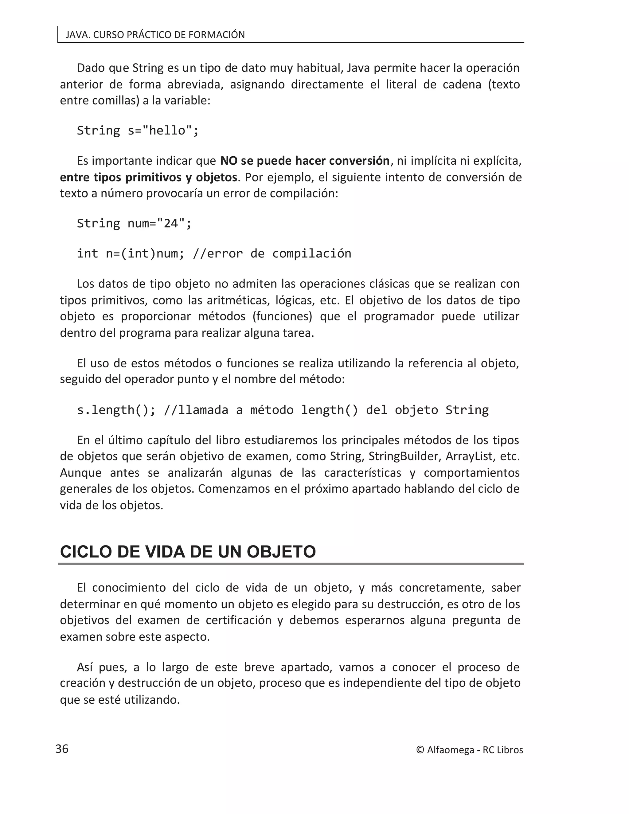 JAVA. CURSO PRÁCTICO DE FORMACIÓN
Dado que String es un tipo de dato muy habitual, Java permite hacer la operación
anterior de forma abreviada, asignando directamente el literal de cadena (texto
entre comillas) a la variable:
String s="hello";
Es importante indicar que NO se puede hacer conversión, ni implícita ni explícita,
entre tipos primitivos y objetos. Por ejemplo, el siguiente intento de conversión de
texto a número provocaría un error de compilación:
String num="24";
int n=(int)num; //error de compilación
Los datos de tipo objeto no admiten las operaciones clásicas que se realizan con
tipos primitivos, como las aritméticas, lógicas, etc. El objetivo de los datos de tipo
objeto es proporcionar métodos (funciones) que el programador puede utilizar
dentro del programa para realizar alguna tarea.
El uso de estos métodos o funciones se realiza utilizando la referencia al objeto,
seguido del operador punto y el nombre del método:
s.length(); //llamada a método length() del objeto String
En el último capítulo del libro estudiaremos los principales métodos de los tipos
de objetos que serán objetivo de examen, como String, StringBuilder, ArrayList, etc.
Aunque antes se analizarán algunas de las características y comportamientos
generales de los objetos. Comenzamos en el próximo apartado hablando del ciclo de
vida de los objetos.
CICLO DE VIDA DE UN OBJETO
El conocimiento del ciclo de vida de un objeto, y más concretamente, saber
determinar en qué momento un objeto es elegido para su destrucción, es otro de los
objetivos del examen de certificación y debemos esperarnos alguna pregunta de
examen sobre este aspecto.
Así pues, a lo largo de este breve apartado, vamos a conocer el proceso de
creación y destrucción de un objeto, proceso que es independiente del tipo de objeto
que se esté utilizando.
© Alfaomega - RC Libros
36
 