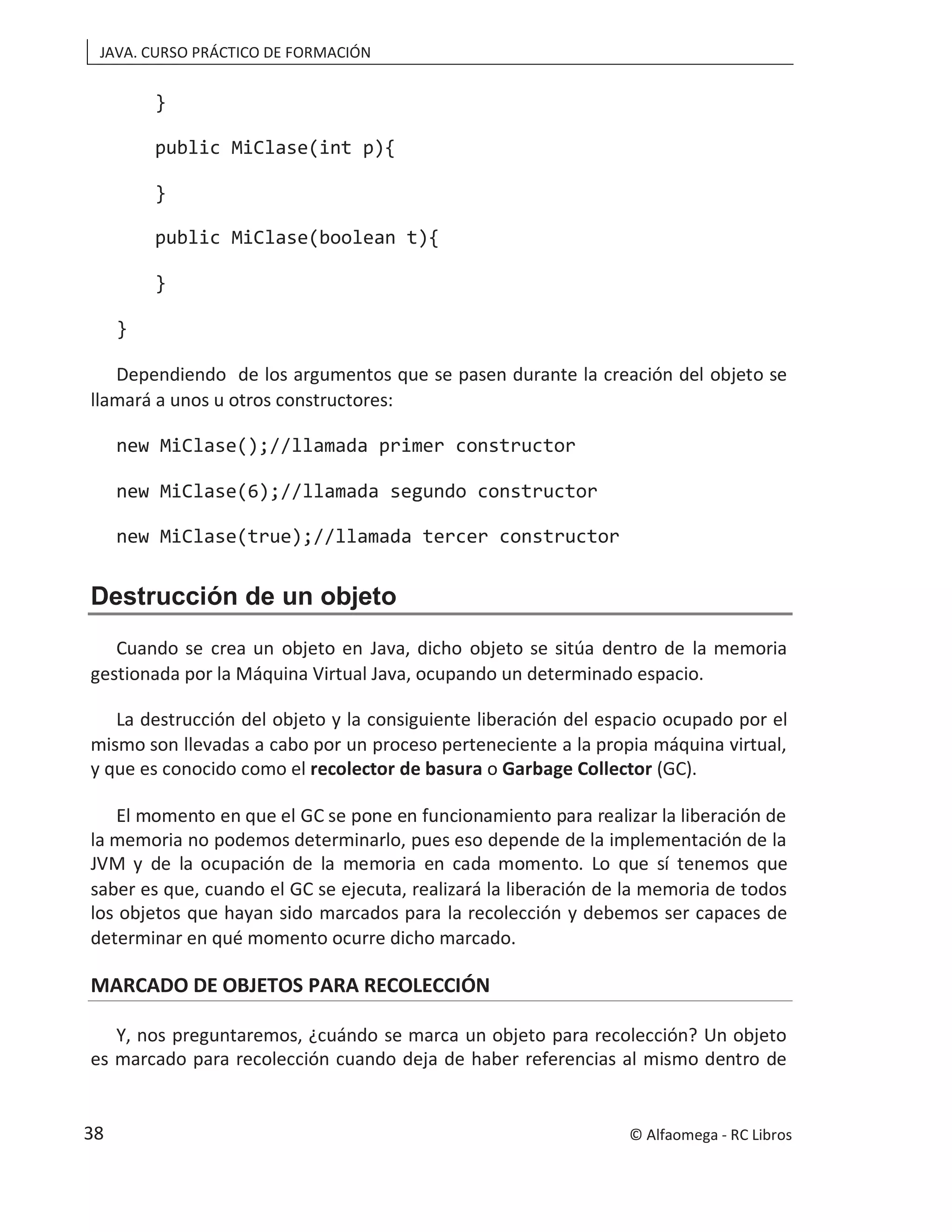 JAVA. CURSO PRÁCTICO DE FORMACIÓN
}
public MiClase(int p){
}
public MiClase(boolean t){
}
}
Dependiendo de los argumentos que se pasen durante la creación del objeto se
llamará a unos u otros constructores:
new MiClase();//llamada primer constructor
new MiClase(6);//llamada segundo constructor
new MiClase(true);//llamada tercer constructor
Destrucción de un objeto
Cuando se crea un objeto en Java, dicho objeto se sitúa dentro de la memoria
gestionada por la Máquina Virtual Java, ocupando un determinado espacio.
La destrucción del objeto y la consiguiente liberación del espacio ocupado por el
mismo son llevadas a cabo por un proceso perteneciente a la propia máquina virtual,
y que es conocido como el recolector de basura o Garbage Collector (GC).
El momento en que el GC se pone en funcionamiento para realizar la liberación de
la memoria no podemos determinarlo, pues eso depende de la implementación de la
JVM y de la ocupación de la memoria en cada momento. Lo que sí tenemos que
saber es que, cuando el GC se ejecuta, realizará la liberación de la memoria de todos
los objetos que hayan sido marcados para la recolección y debemos ser capaces de
determinar en qué momento ocurre dicho marcado.
MARCADO DE OBJETOS PARA RECOLECCIÓN
Y, nos preguntaremos, ¿cuándo se marca un objeto para recolección? Un objeto
es marcado para recolección cuando deja de haber referencias al mismo dentro de
© Alfaomega - RC Libros
38
 
