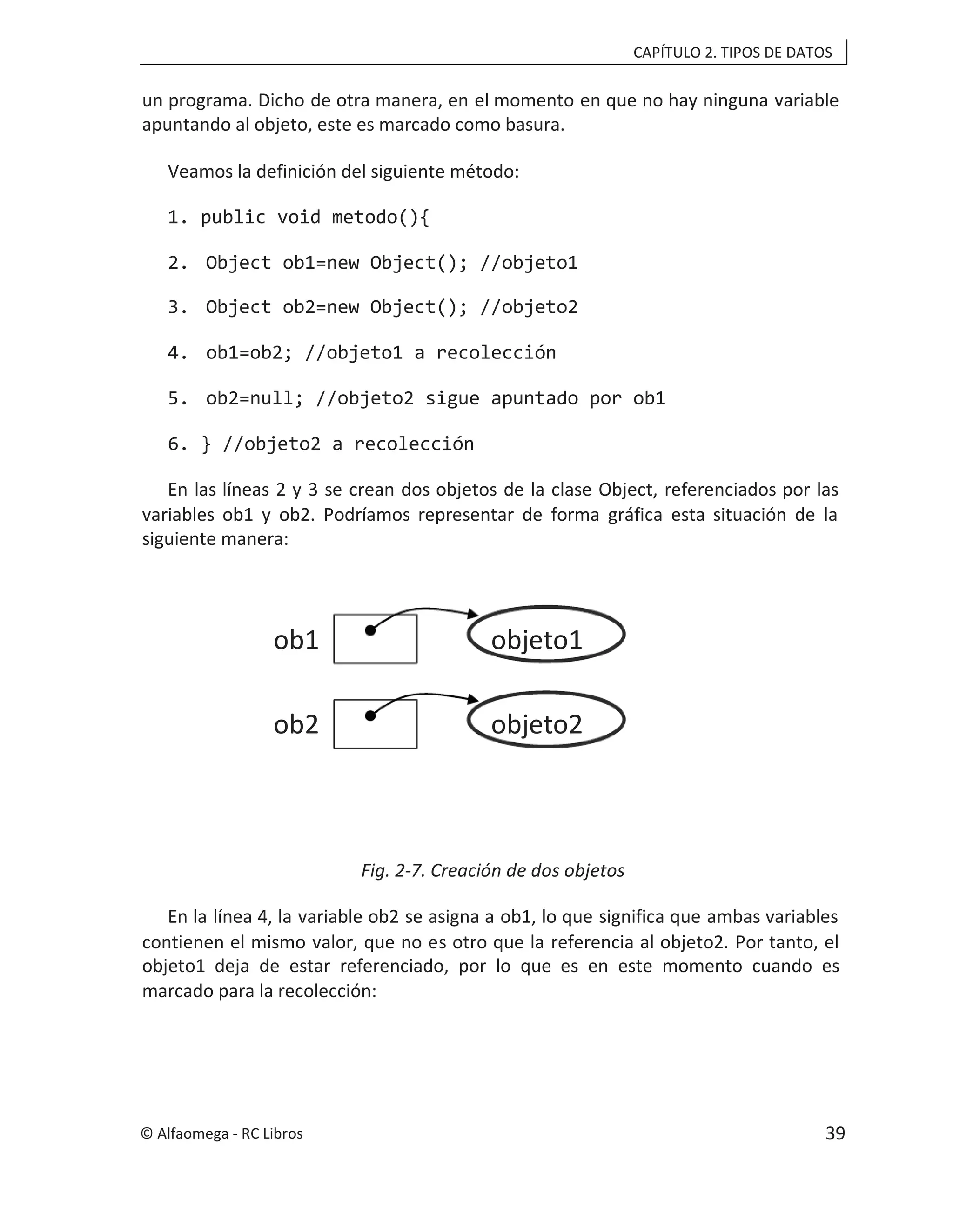 CAPÍTULO 2. TIPOS DE DATOS
un programa. Dicho de otra manera, en el momento en que no hay ninguna variable
apuntando al objeto, este es marcado como basura.
Veamos la definición del siguiente método:
1. public void metodo(){
2. Object ob1=new Object(); //objeto1
3. Object ob2=new Object(); //objeto2
4. ob1=ob2; //objeto1 a recolección
5. ob2=null; //objeto2 sigue apuntado por ob1
6. } //objeto2 a recolección
En las líneas 2 y 3 se crean dos objetos de la clase Object, referenciados por las
variables ob1 y ob2. Podríamos representar de forma gráfica esta situación de la
siguiente manera:
Fig. 2-7. Creación de dos objetos
En la línea 4, la variable ob2 se asigna a ob1, lo que significa que ambas variables
contienen el mismo valor, que no es otro que la referencia al objeto2. Por tanto, el
objeto1 deja de estar referenciado, por lo que es en este momento cuando es
marcado para la recolección:
objeto1
ob1
objeto2
ob2
© Alfaomega - RC Libros 39
 
