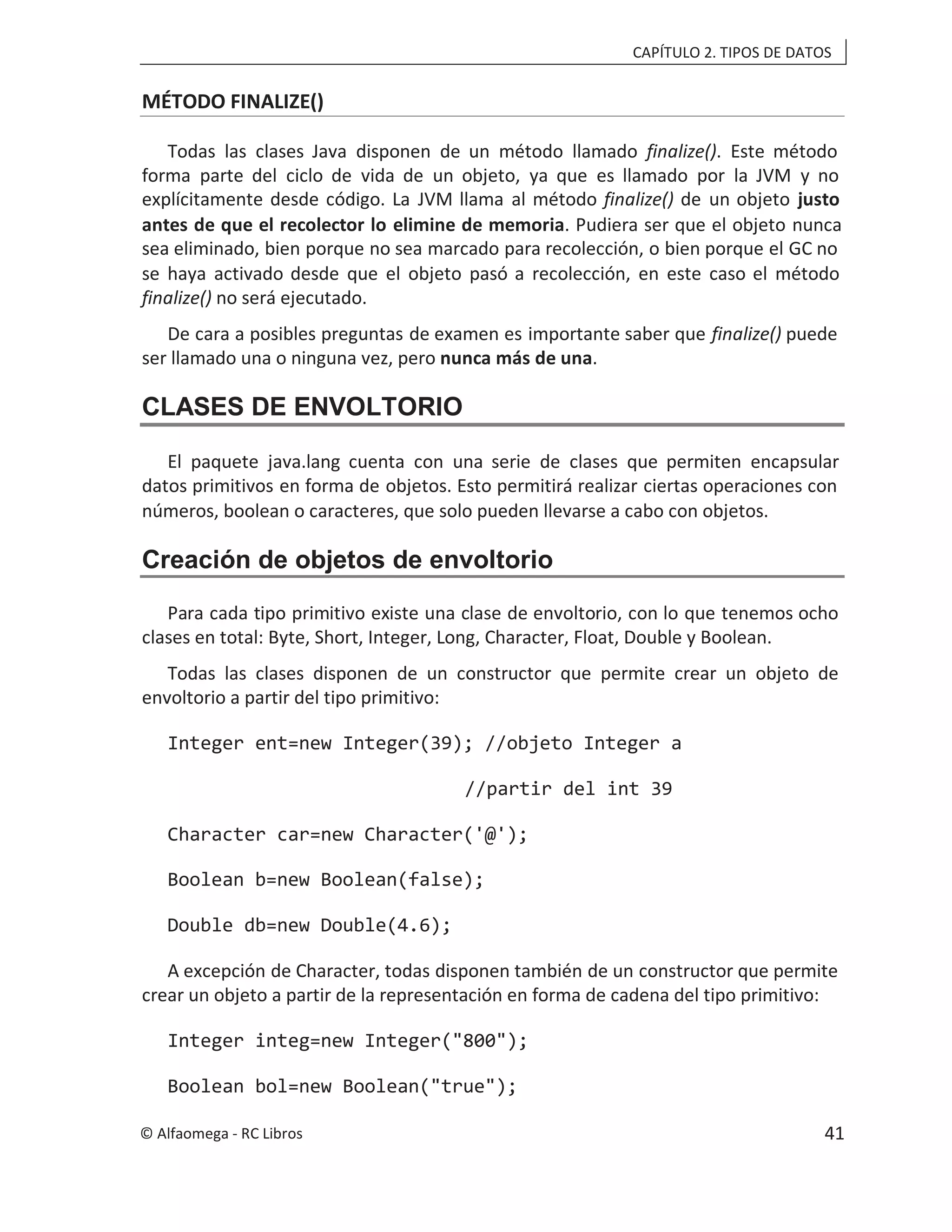 CAPÍTULO 2. TIPOS DE DATOS
MÉTODO FINALIZE()
Todas las clases Java disponen de un método llamado finalize(). Este método
forma parte del ciclo de vida de un objeto, ya que es llamado por la JVM y no
explícitamente desde código. La JVM llama al método finalize() de un objeto justo
antes de que el recolector lo elimine de memoria. Pudiera ser que el objeto nunca
sea eliminado, bien porque no sea marcado para recolección, o bien porque el GC no
se haya activado desde que el objeto pasó a recolección, en este caso el método
finalize() no será ejecutado.
De cara a posibles preguntas de examen es importante saber que finalize() puede
ser llamado una o ninguna vez, pero nunca más de una.
CLASES DE ENVOLTORIO
El paquete java.lang cuenta con una serie de clases que permiten encapsular
datos primitivos en forma de objetos. Esto permitirá realizar ciertas operaciones con
números, boolean o caracteres, que solo pueden llevarse a cabo con objetos.
Creación de objetos de envoltorio
Para cada tipo primitivo existe una clase de envoltorio, con lo que tenemos ocho
clases en total: Byte, Short, Integer, Long, Character, Float, Double y Boolean.
Todas las clases disponen de un constructor que permite crear un objeto de
envoltorio a partir del tipo primitivo:
Integer ent=new Integer(39); //objeto Integer a
//partir del int 39
Character car=new Character('@');
Boolean b=new Boolean(false);
Double db=new Double(4.6);
A excepción de Character, todas disponen también de un constructor que permite
crear un objeto a partir de la representación en forma de cadena del tipo primitivo:
Integer integ=new Integer("800");
Boolean bol=new Boolean("true");
© Alfaomega - RC Libros 41
 