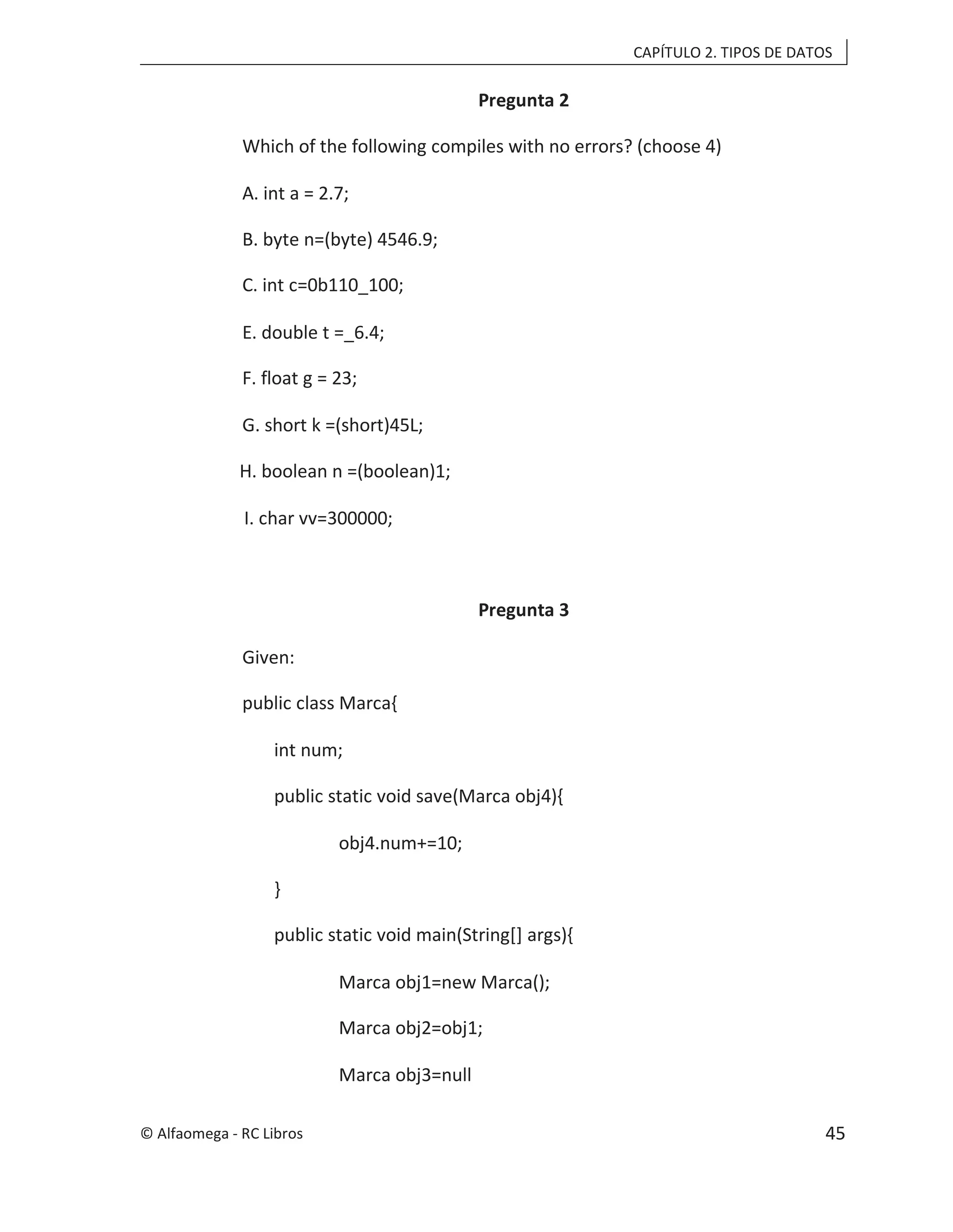 CAPÍTULO 2. TIPOS DE DATOS
Pregunta 2
Which of the following compiles with no errors? (choose 4)
A. int a = 2.7;
B. byte n=(byte) 4546.9;
C. int c=0b110_100;
E. double t =_6.4;
F. float g = 23;
G. short k =(short)45L;
H. boolean n =(boolean)1;
I. char vv=300000;
Pregunta 3
Given:
public class Marca{
int num;
public static void save(Marca obj4){
obj4.num+=10;
}
public static void main(String[] args){
Marca obj1=new Marca();
Marca obj2=obj1;
Marca obj3=null
© Alfaomega - RC Libros 45
 