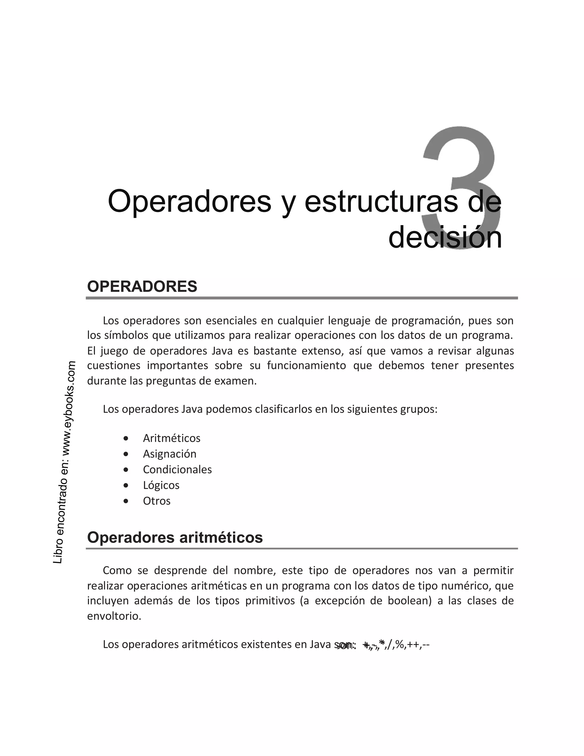 OPERADORES
Los operadores son esenciales en cualquier lenguaje de programación, pues son
los símbolos que utilizamos para realizar operaciones con los datos de un programa.
El juego de operadores Java es bastante extenso, así que vamos a revisar algunas
cuestiones importantes sobre su funcionamiento que debemos tener presentes
durante las preguntas de examen.
Los operadores Java podemos clasificarlos en los siguientes grupos:
• Aritméticos
• Asignación
• Condicionales
• Lógicos
• Otros
Operadores aritméticos
Como se desprende del nombre, este tipo de operadores nos van a permitir
realizar operaciones aritméticas en un programa con los datos de tipo numérico, que
incluyen además de los tipos primitivos (a excepción de boolean) a las clases de
envoltorio.
Los operadores aritméticos existentes en Java son: +,-,*,/,%,++,--
Operadores y estructuras de
decisión
 
